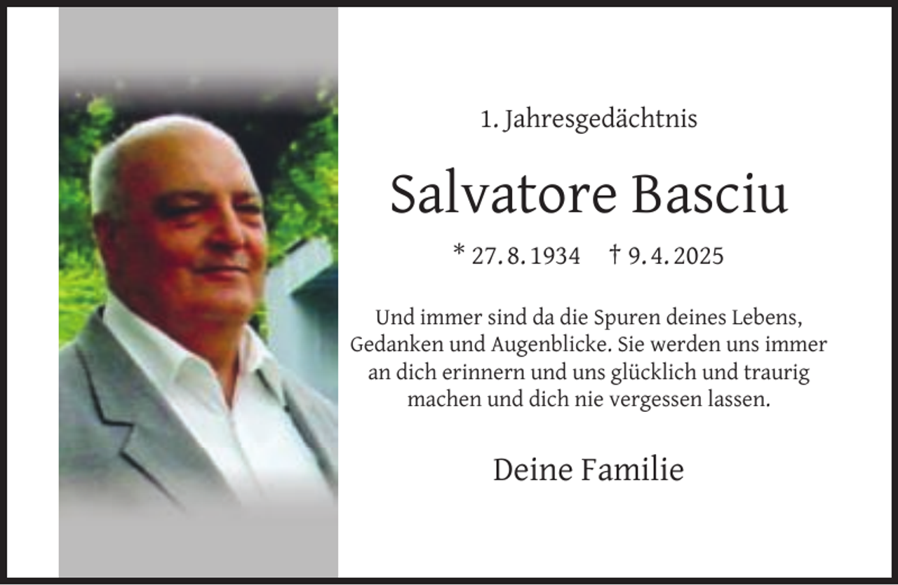 <p>1. Jahresgedächtnis</p><p>Salvatore Basciu<br />* 27. 8. 1934</p><p>† 9. 4. 2025</p><p>Und immer sind da die Spuren deines Lebens,<br />Gedanken und Augenblicke. Sie werden uns immer<br />an dich erinnern und uns glücklich und traurig<br />machen und dich nie vergessen lassen.</p><p>Deine Familie</p>