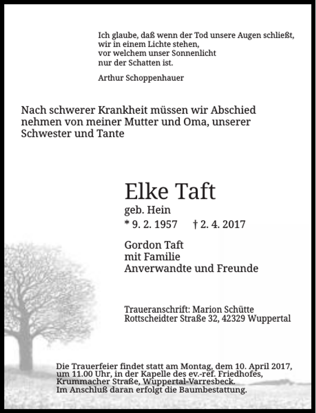 <p>Ich glaube, daß wenn der Tod unsere Augen schließt,<br />wir in einem Lichte stehen,<br />vor welchem unser Sonnenlicht<br />nur der Schatten ist.<br />Arthur Schoppenhauer</p><p>Nach schwerer Krankheit müssen wir Abschied<br />nehmen von meiner Mutter und Oma, unserer<br />Schwester und Tante</p><p>Elke Taft<br />geb. Hein<br />* 9. 2. 1957</p><p>2. 4. 2017</p><p>Gordon Taft<br />mit Familie<br />Anverwandte und Freunde</p><p>Traueranschrift: Marion Schütte<br />Rottscheidter Straße 32, 42329 Wuppertal</p><p>Die Trauerfeier findet statt am Montag, dem 10. April 2017,<br />um 11.00 Uhr, in der Kapelle des ev.-ref. Friedhofes,<br />Krummacher Straße, Wuppertal-Varresbeck.<br />Im Anschluß daran erfolgt die Baumbestattung.</p>