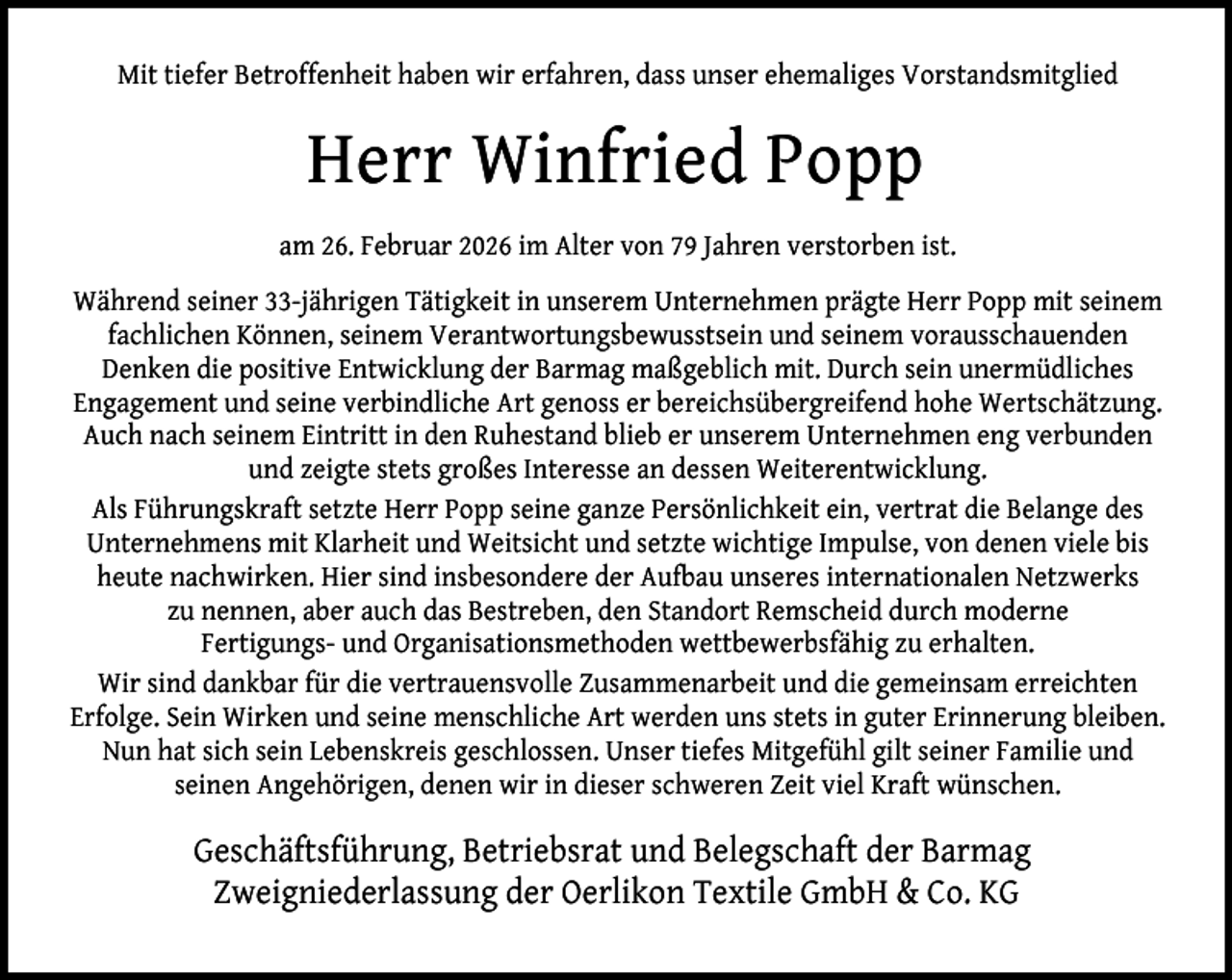 <p>Mit tiefer Betroffenheit haben wir erfahren, dass unser ehemaliges Vorstandsmitglied</p><p>Herr Winfried Popp<br />am 26. Februar 2026 im Alter von 79 Jahren verstorben ist.<br />Während seiner 33-jährigen Tätigkeit in unserem Unternehmen prägte Herr Popp mit seinem<br />fachlichen Können, seinem Verantwortungsbewusstsein und seinem vorausschauenden<br />Denken die positive Entwicklung der Barmag maßgeblich mit. Durch sein unermüdliches<br />Engagement und seine verbindliche Art genoss er bereichsübergreifend hohe Wertschätzung.<br />Auch nach seinem Eintritt in den Ruhestand blieb er unserem Unternehmen eng verbunden<br />und zeigte stets großes Interesse an dessen Weiterentwicklung.<br />Als Führungskraft setzte Herr Popp seine ganze Persönlichkeit ein, vertrat die Belange des<br />Unternehmens mit Klarheit und Weitsicht und setzte wichtige Impulse, von denen viele bis<br />heute nachwirken. Hier sind insbesondere der Aufbau unseres internationalen Netzwerks<br />zu nennen, aber auch das Bestreben, den Standort Remscheid durch moderne<br />Fertigungs- und Organisationsmethoden wettbewerbsfähig zu erhalten.<br />Wir sind dankbar für die vertrauensvolle Zusammenarbeit und die gemeinsam erreichten<br />Erfolge. Sein Wirken und seine menschliche Art werden uns stets in guter Erinnerung bleiben.<br />Nun hat sich sein Lebenskreis geschlossen. Unser tiefes Mitgefühl gilt seiner Familie und<br />seinen Angehörigen, denen wir in dieser schweren Zeit viel Kraft wünschen.</p><p>Geschäftsführung, Betriebsrat und Belegschaft der Barmag<br />Zweigniederlassung der Oerlikon Textile GmbH &amp; Co. KG</p>