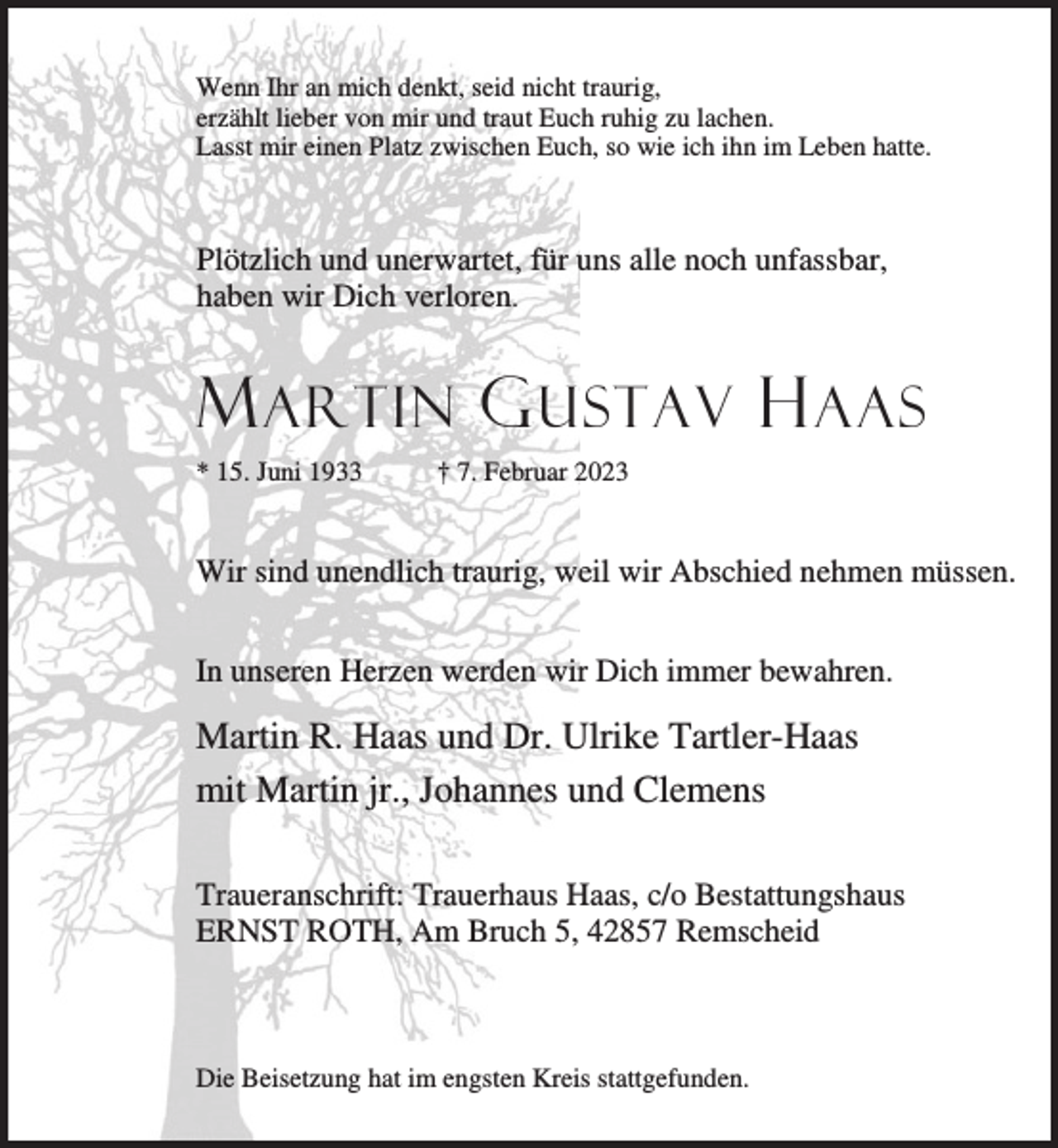 <p>Wenn Ihr an mich denkt, seid nicht traurig,<br />erzählt lieber von mir und traut Euch ruhig zu lachen.<br />Lasst mir einen Platz zwischen Euch, so wie ich ihn im Leben hatte.</p><p>Plötzlich und unerwartet, für uns alle noch unfassbar,<br />haben wir Dich verloren.</p><p>M ARTIN G USTAV H AAS<br />* 15. Juni 1933</p><p>† 7. Februar 2023</p><p>Wir sind unendlich traurig, weil wir Abschied nehmen müssen.<br />In unseren Herzen werden wir Dich immer bewahren.</p><p>Martin R. Haas und Dr. Ulrike Tartler-Haas<br />mit Martin jr., Johannes und Clemens<br />Traueranschrift: Trauerhaus Haas, c/o Bestattungshaus<br />ERNST ROTH, Am Bruch 5, 42857 Remscheid</p><p>Die Beisetzung hat im engsten Kreis stattgefunden.</p>