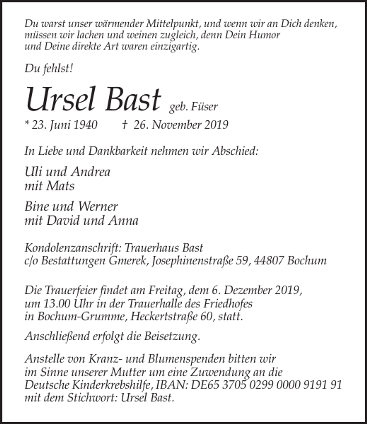 <p>Du warst unser wärmender Mittelpunkt, und wenn wir an Dich denken,<br />müssen wir lachen und weinen zugleich, denn Dein Humor<br />und Deine direkte Art waren einzigartig.</p><p>Du fehlst!</p><p>Ursel Bast<br />* 23. Juni 1940</p><p>geb. Füser<br />† 26. November 2019</p><p>In Liebe und Dankbarkeit nehmen wir Abschied:</p><p>Uli und Andrea<br />mit Mats<br />Bine und Werner<br />mit David und Anna<br />Kondolenzanschrift: Trauerhaus Bast<br />c/o Bestattungen Gmerek, Josephinenstraße 59, 44807 Bochum<br />Die Trauerfeier findet am Freitag, dem 6. Dezember 2019,<br />um 13.00 Uhr in der Trauerhalle des Friedhofes<br />in Bochum-Grumme, Heckertstraße 60, statt.<br />Anschließend erfolgt die Beisetzung.<br />Anstelle von Kranz- und Blumenspenden bitten wir<br />im Sinne unserer Mutter um eine Zuwendung an die<br />Deutsche Kinderkrebshilfe, IBAN: DE65 3705 0299 0000 91<br />mit dem Stichwort: Ursel Bast.</p>