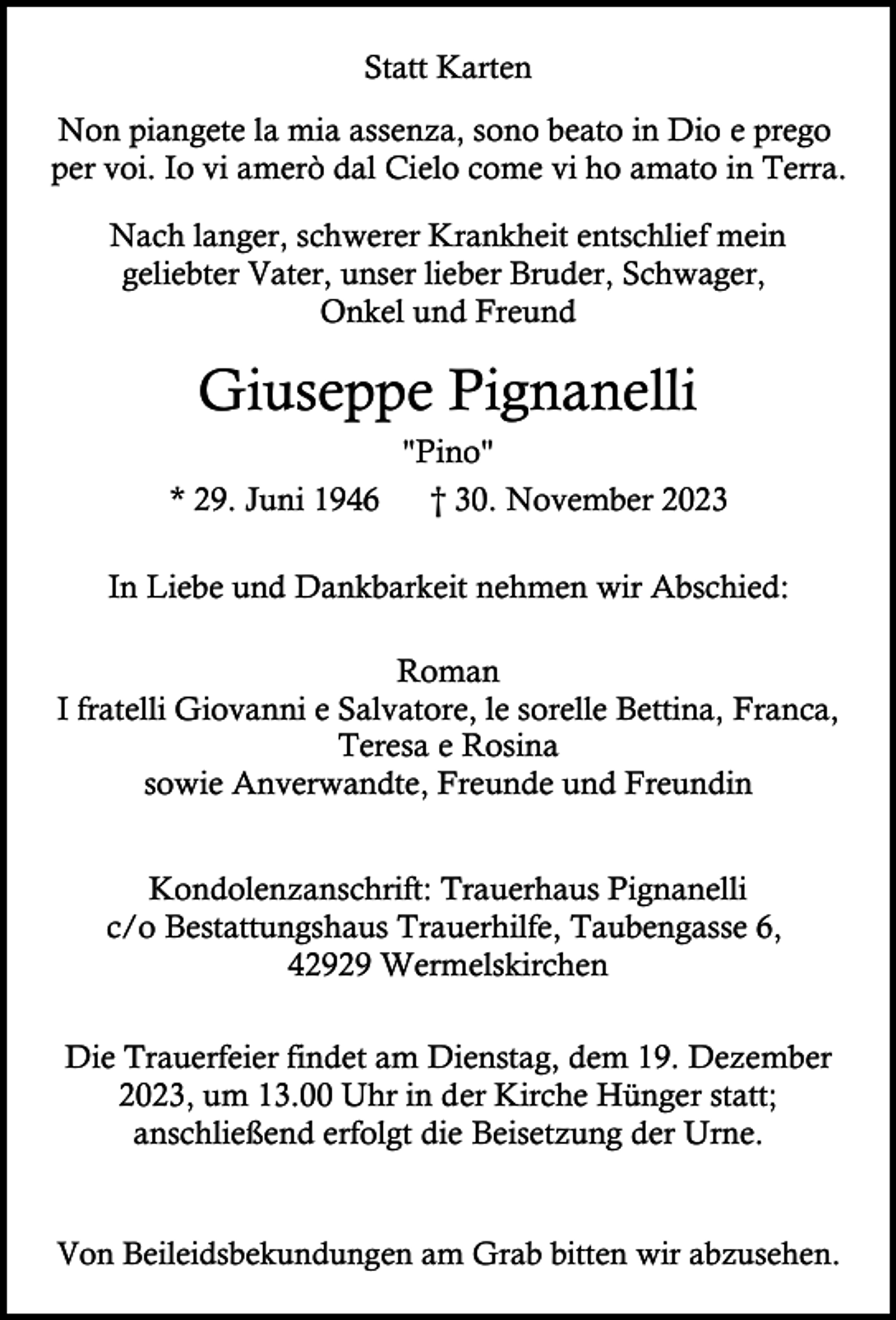 <p>Statt Karten<br />Non piangete la mia assenza, sono beato in Dio e prego<br />per voi. Io vi amerò dal Cielo come vi ho amato in Terra.<br />Nach langer, schwerer Krankheit entschlief mein<br />geliebter Vater, unser lieber Bruder, Schwager,<br />Onkel und Freund</p><p>Giuseppe Pignanelli<br />* 29. Juni 1946</p><p>"Pino"<br />† 30. November 2023</p><p>In Liebe und Dankbarkeit nehmen wir Abschied:<br />Roman<br />I fratelli Giovanni e Salvatore, le sorelle Bettina, Franca,<br />Teresa e Rosina<br />sowie Anverwandte, Freunde und Freundin<br />Kondolenzanschrift: Trauerhaus Pignanelli<br />c/o Bestattungshaus Trauerhilfe, Taubengasse 6,<br />42929 Wermelskirchen<br />Die Trauerfeier findet am Dienstag, dem 19. Dezember<br />2023, um 13.00 Uhr in der Kirche Hünger statt;<br />anschließend erfolgt die Beisetzung der Urne.<br />Von Beileidsbekundungen am Grab bitten wir abzusehen.</p>