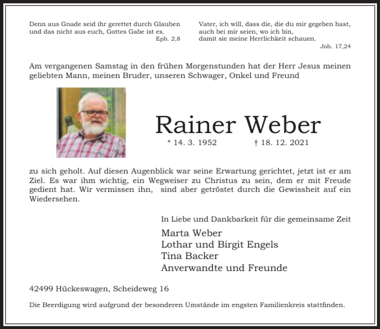 <p>Denn aus Gnade seid ihr gerettet durch Glauben<br />und das nicht aus euch, Gottes Gabe ist es.</p><p>Eph. 2,8</p><p>Vater, ich will, dass die, die du mir gegeben hast,<br />auch bei mir seien, wo ich bin,<br />damit sie meine Herrlichkeit schauen.</p><p>Joh. 17,24</p><p>Am vergangenen Samstag in den frühen Morgenstunden hat der Herr Jesus meinen<br />geliebten Mann, meinen Bruder, unseren Schwager, Onkel und Freund</p><p>Rainer Weber<br />* 14. 3. 1952</p><p>† 18. 12. 2021</p><p>zu sich geholt. Auf diesen Augenblick war seine Erwartung gerichtet, jetzt ist er am<br />Ziel. Es war ihm wichtig, ein Wegweiser zu Christus zu sein, dem er mit Freude<br />gedient hat. Wir vermissen ihn, sind aber getröstet durch die Gewissheit auf ein<br />Wiedersehen.<br />In Liebe und Dankbarkeit für die gemeinsame Zeit</p><p>Marta Weber<br />Lothar und Birgit Engels<br />Tina Backer<br />Anverwandte und Freunde<br />42499 Hückeswagen, Scheideweg 16<br />Die Beerdigung wird aufgrund der besonderen Umstände im engsten Familienkreis stattnden.</p>