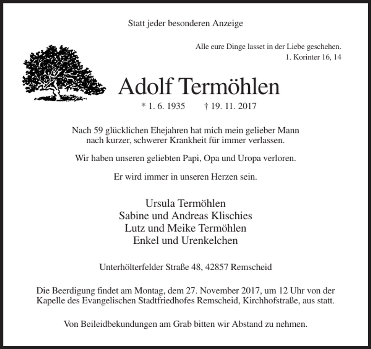 <p>Statt jeder besonderen Anzeige<br />Alle eure Dinge lasset in der Liebe geschehen.<br />1. Korinter 16, 14</p><p>Adolf Termöhlen<br />* 1. 6. 1935</p><p>† 19. 11. 2017</p><p>Nach 59 glücklichen Ehejahren hat mich mein gelieber Mann<br />nach kurzer, schwerer Krankheit für immer verlassen.<br />Wir haben unseren geliebten Papi, Opa und Uropa verloren.<br />Er wird immer in unseren Herzen sein.</p><p>Ursula Termöhlen<br />Sabine und Andreas Klischies<br />Lutz und Meike Termöhlen<br />Enkel und Urenkelchen<br />Unterhölterfelder Straße 48, 42857 Remscheid<br />Die Beerdigung findet am Montag, dem 27. November 2017, um 12 Uhr von der<br />Kapelle des Evangelischen Stadtfriedhofes Remscheid, Kirchhofstraße, aus statt.<br />Von Beileidbekundungen am Grab bitten wir Abstand zu nehmen.</p>