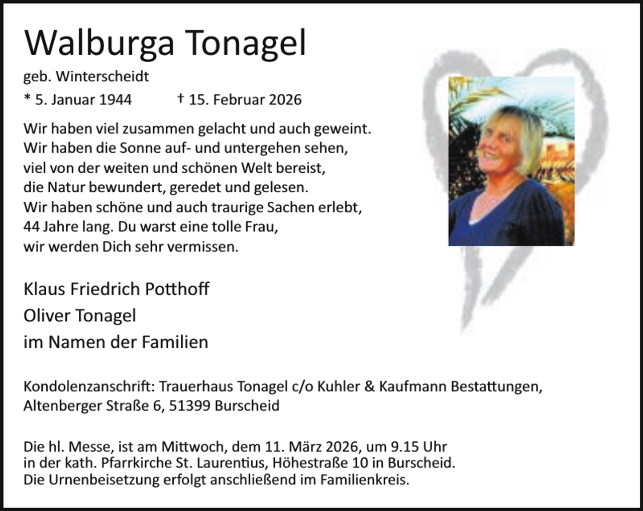 <p>Walburga Tonagel</p><p>geb. Winterscheidt<br />* 5. Januar 1944</p><p>† 15. Februar 2026</p><p>Wir haben viel zusammen gelacht und auch geweint.<br />Wir haben die Sonne auf­ und untergehen sehen,<br />viel von der weiten und schönen Welt bereist,<br />die Natur bewundert, geredet und gelesen.<br />Wir haben schöne und auch traurige Sachen erlebt,<br />44 Jahre lang. Du warst eine tolle Frau,<br />wir werden Dich sehr vermissen.</p><p>Klaus Friedrich Po�hoﬀ<br />Oliver Tonagel<br />im Namen der Familien<br />Kondolenzanschri : Trauerhaus Tonagel c/o Kuhler &amp; Kaufmann Besta�ungen,<br />Altenberger Straße 6, 51399 Burscheid<br />Die hl. Messe, ist am Mi�woch, dem 11. März 2026, um 9.15 Uhr<br />in der kath. Pfarrkirche St. Lauren us, Höhestraße 10 in Burscheid.<br />Die Urnenbeisetzung erfolgt anschließend im Familienkreis.</p>