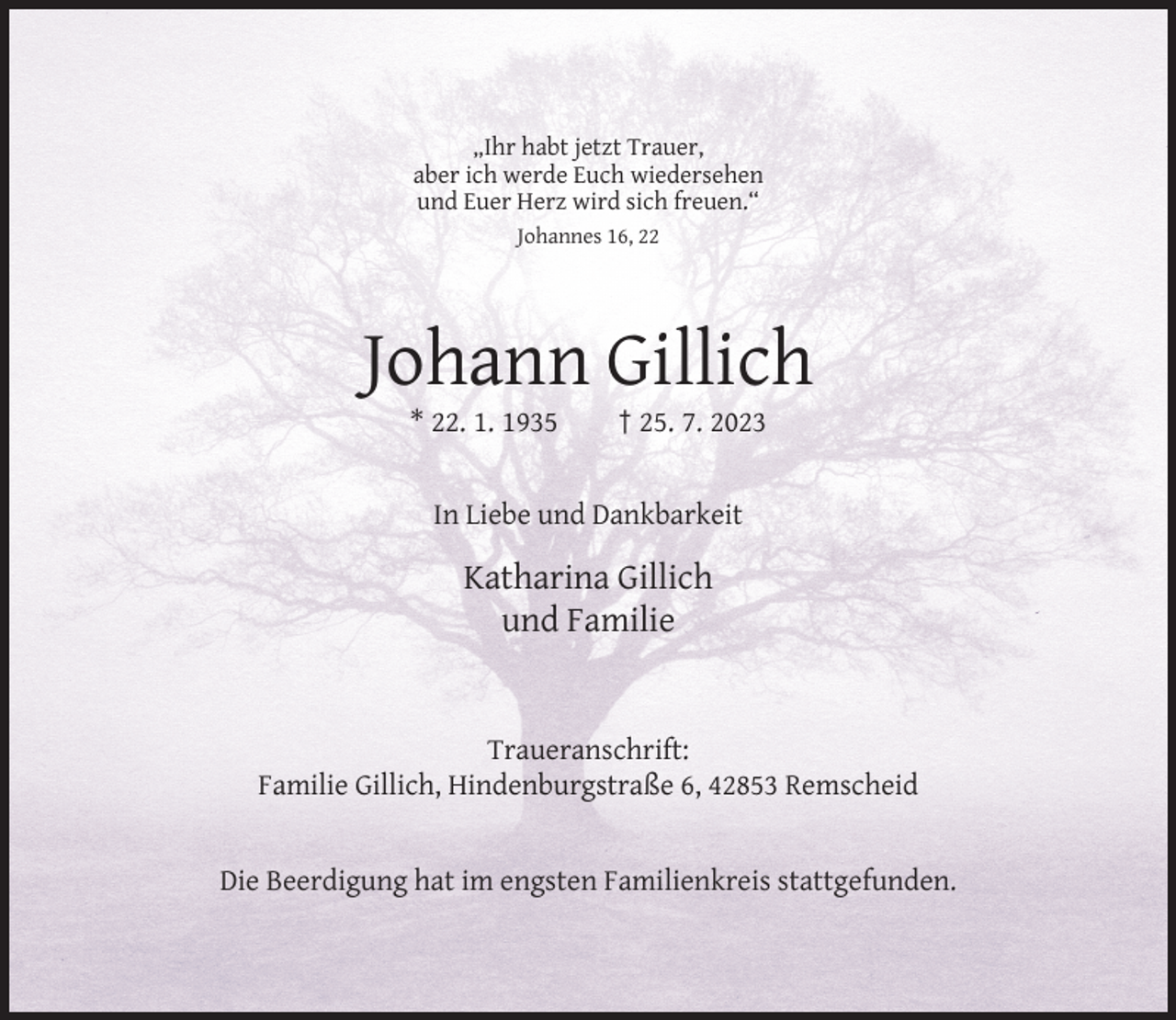 <p>„Ihr habt jetzt Trauer,<br />aber ich werde Euch wiedersehen<br />und Euer Herz wird sich freuen.“<br />Johannes 16, 22</p><p>Johann Gillich<br />* 22. 1. 1935</p><p>† 25. 7. 2023</p><p>In Liebe und Dankbarkeit</p><p>Katharina Gillich<br />und Familie</p><p>Traueranschrift:<br />Familie Gillich, Hindenburgstraße 6, 42853 Remscheid</p><p>Die Beerdigung hat im engsten Familienkreis stattgefunden.</p>