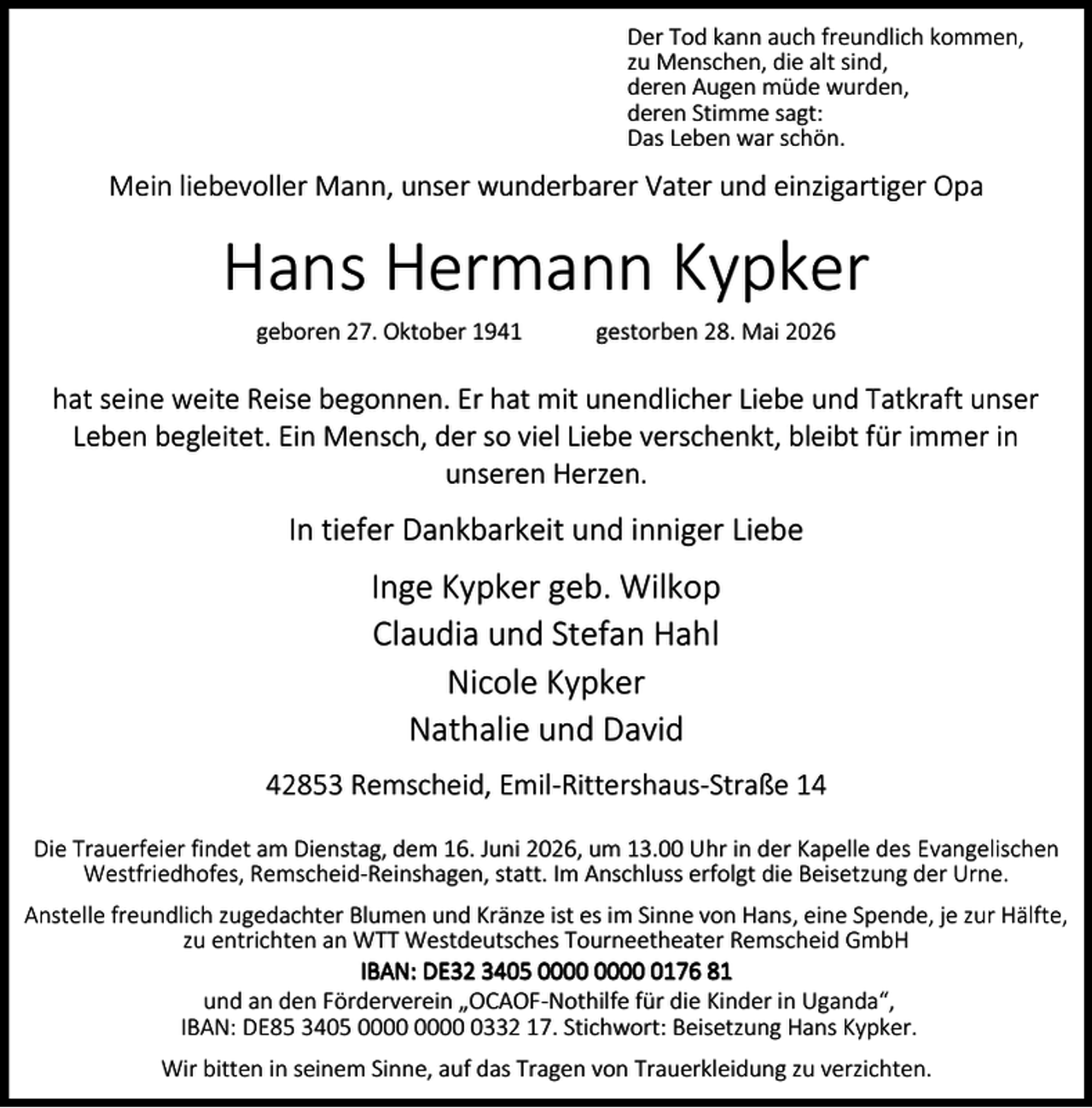 <p>Der Tod kann auch freundlich kommen,<br />zu Menschen, die alt sind,<br />deren Augen müde wurden,<br />deren Stimme sagt:<br />Das Leben war schön.</p><p>Mein liebevoller Mann, unser wunderbarer Vater und einzigartiger Opa</p><p>Hans Hermann Kypker<br />geboren 27. Oktober 1941</p><p>gestorben 28. Mai 2026</p><p>hat seine weite Reise begonnen. Er hat mit unendlicher Liebe und Tatkraft unser<br />Leben begleitet. Ein Mensch, der so viel Liebe verschenkt, bleibt für immer in<br />unseren Herzen.</p><p>In tiefer Dankbarkeit und inniger Liebe</p><p>Inge Kypker geb. Wilkop<br />Claudia und Stefan Hahl<br />Nicole Kypker<br />Nathalie und David<br />42853 Remscheid, Emil-Rittershaus-Straße 14<br />Die Trauerfeier findet am Dienstag, dem 16. Juni 2026, um 13.00 Uhr in der Kapelle des Evangelischen<br />Westfriedhofes, Remscheid-Reinshagen, statt. Im Anschluss erfolgt die Beisetzung der Urne.<br />Anstelle freundlich zugedachter Blumen und Kränze ist es im Sinne von Hans, eine Spende, je zur Hälfte,<br />zu entrichten an WTT Westdeutsches Tourneetheater Remscheid GmbH<br />IBAN: DE32 3405 0176 81<br />und an den Förderverein „OCAOF-Nothilfe für die Kinder in Uganda“,<br />IBAN: DE85 3405 0332 17. Stichwort: Beisetzung Hans Kypker.<br />Wir bitten in seinem Sinne, auf das Tragen von Trauerkleidung zu verzichten.</p>
