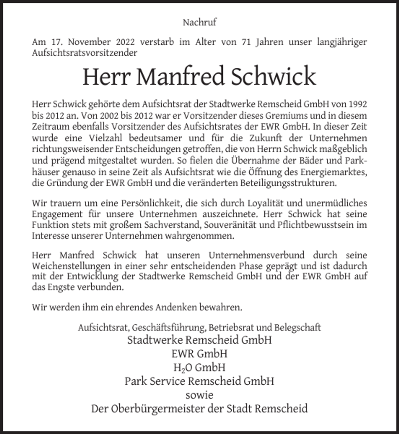 <p>Nachruf<br />Am 17. November 2022 verstarb im Alter von 71 Jahren unser langjähriger<br />Aufsichtsratsvorsitzender</p><p>Herr Manfred Schwick<br />Herr Schwick gehörte dem Aufsichtsrat der Stadtwerke Remscheid GmbH von 1992<br />bis 2012 an. Von 2002 bis 2012 war er Vorsitzender dieses Gremiums und in diesem<br />Zeitraum ebenfalls Vorsitzender des Aufsichtsrates der EWR GmbH. In dieser Zeit<br />wurde eine Vielzahl bedeutsamer und für die Zukunft der Unternehmen<br />richtungsweisender Entscheidungen getroffen, die von Herrn Schwick maßgeblich<br />und prägend mitgestaltet wurden. So fielen die Übernahme der Bäder und Parkhäuser genauso in seine Zeit als Aufsichtsrat wie die Öffnung des Energiemarktes,<br />die Gründung der EWR GmbH und die veränderten Beteiligungsstrukturen.<br />Wir trauern um eine Persönlichkeit, die sich durch Loyalität und unermüdliches<br />Engagement für unsere Unternehmen auszeichnete. Herr Schwick hat seine<br />Funktion stets mit großem Sachverstand, Souveränität und Pflichtbewusstsein im<br />Interesse unserer Unternehmen wahrgenommen.<br />Herr Manfred Schwick hat unseren Unternehmensverbund durch seine<br />Weichenstellungen in einer sehr entscheidenden Phase geprägt und ist dadurch<br />mit der Entwicklung der Stadtwerke Remscheid GmbH und der EWR GmbH auf<br />das Engste verbunden.<br />Wir werden ihm ein ehrendes Andenken bewahren.<br />Aufsichtsrat, Geschäftsführung, Betriebsrat und Belegschaft</p><p>Stadtwerke Remscheid GmbH<br />EWR GmbH<br />H2O GmbH<br />Park Service Remscheid GmbH<br />sowie<br />Der Oberbürgermeister der Stadt Remscheid</p>