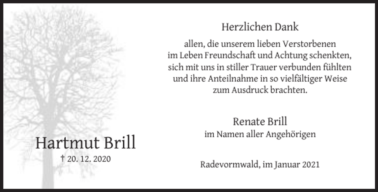 <p>Herzlichen Dank<br />allen, die unserem lieben Verstorbenen<br />im Leben Freundschaft und Achtung schenkten,<br />sich mit uns in stiller Trauer verbunden fühlten<br />und ihre Anteilnahme in so vielfältiger Weise<br />zum Ausdruck brachten.</p><p>Renate Brill<br />im Namen aller Angehörigen</p><p>Hartmut Brill<br />† 20. 12. 2020<br />Radevormwald, im Januar 2021</p>