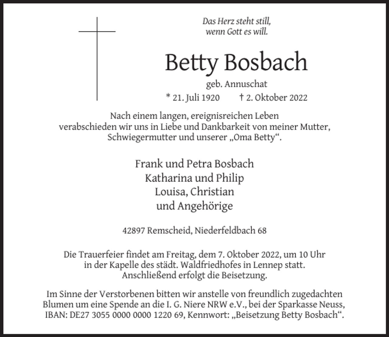 <p>Das Herz steht still,<br />wenn Gott es will.</p><p>Betty Bosbach<br />geb. Annuschat<br />* 21. Juli 1920<br />† 2. Oktober 2022<br />Nach einem langen, ereignisreichen Leben<br />verabschieden wir uns in Liebe und Dankbarkeit von meiner Mutter,<br />Schwiegermutter und unserer „Oma Betty“.</p><p>Frank und Petra Bosbach<br />Katharina und Philip<br />Louisa, Christian<br />und Angehörige<br />42897 Remscheid, Niederfeldbach 68<br />Die Trauerfeier findet am Freitag, dem 7. Oktober 2022, um 10 Uhr<br />in der Kapelle des städt. Waldfriedhofes in Lennep statt.<br />Anschließend erfolgt die Beisetzung.<br />Im Sinne der Verstorbenen bitten wir anstelle von freundlich zugedachten<br />Blumen um eine Spende an die I. G. Niere NRW e.V., bei der Sparkasse Neuss,<br />IBAN: DE27 3055 1220 69, Kennwort: „Beisetzung Betty Bosbach“.</p>