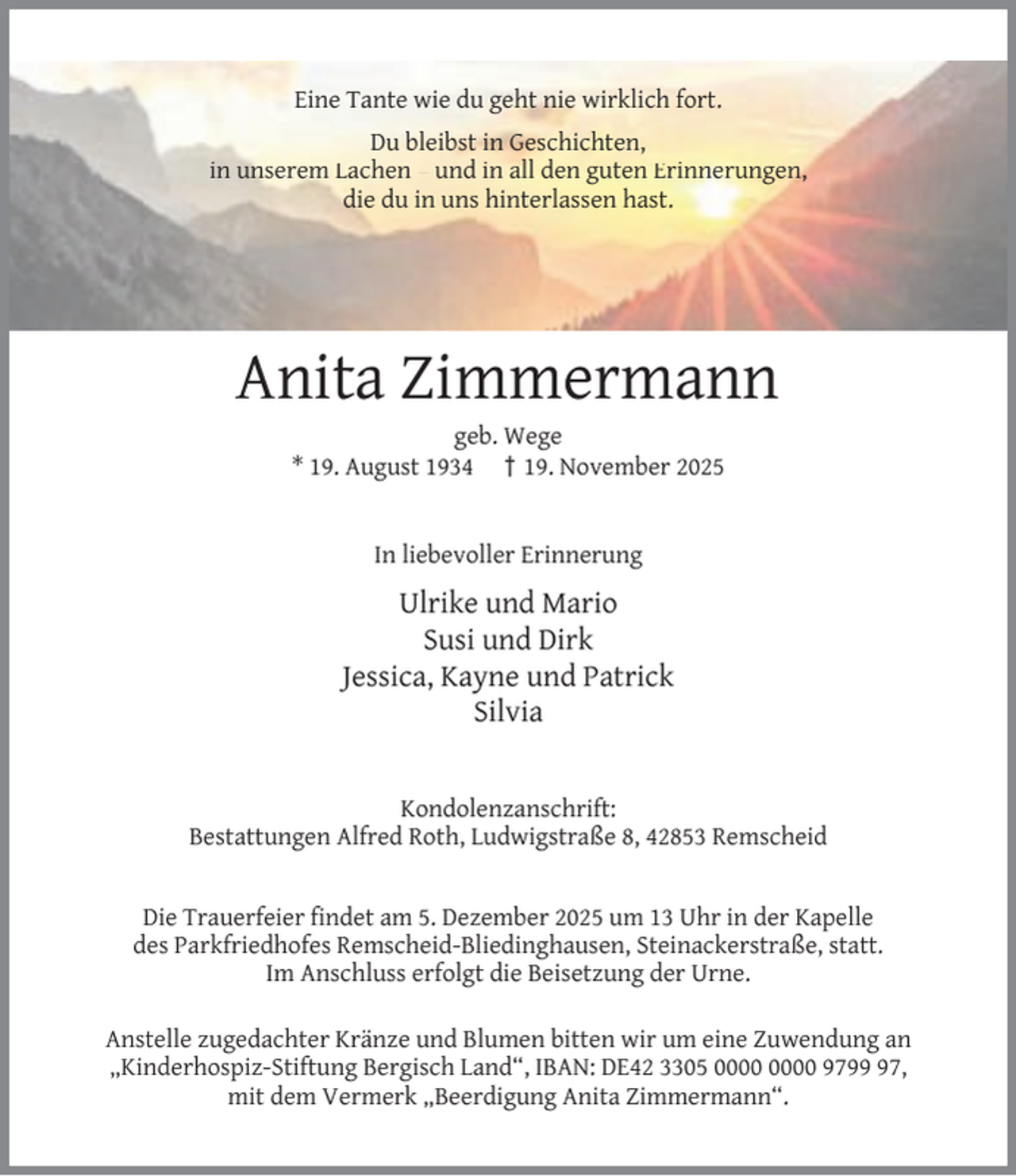 <p>Eine Tante wie du geht nie wirklich fort.<br />Du bleibst in Geschichten,<br />in unserem Lachen – und in all den guten Erinnerungen,<br />die du in uns hinterlassen hast.</p><p>Anita Zimmermann<br />geb. Wege<br />* 19. August 1934 † 19. November 2025<br />In liebevoller Erinnerung</p><p>Ulrike und Mario<br />Susi und Dirk<br />Jessica, Kayne und Patrick<br />Silvia<br />Kondolenzanschrift:<br />Bestattungen Alfred Roth, Ludwigstraße 8, 42853 Remscheid<br />Die Trauerfeier ﬁndet am 5. Dezember 2025 um 13 Uhr in der Kapelle<br />des Parkfriedhofes Remscheid-Bliedinghausen, Steinackerstraße, statt.<br />Im Anschluss erfolgt die Beisetzung der Urne.<br />Anstelle zugedachter Kränze und Blumen bitten wir um eine Zuwendung an<br />„Kinderhospiz-Stiftung Bergisch Land“, IBAN: DE42 3305 9797,<br />mit dem Vermerk „Beerdigung Anita Zimmermann“.</p>