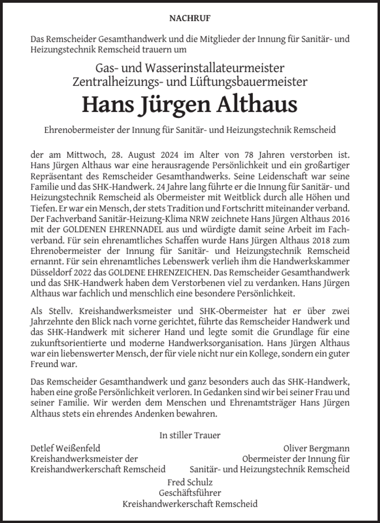 <p>NACHRUF<br />Das Remscheider Gesamthandwerk und die Mitglieder der Innung für Sanitär- und<br />Heizungstechnik Remscheid trauern um</p><p>Gas- und Wasserinstallateurmeister<br />Zentralheizungs- und Lüftungsbauermeister</p><p>Hans Jürgen Althaus<br />Ehrenobermeister der Innung für Sanitär- und Heizungstechnik Remscheid<br />der am Mittwoch, 28. August 2024 im Alter von 78 Jahren verstorben ist.<br />Hans Jürgen Althaus war eine herausragende Persönlichkeit und ein großartiger<br />Repräsentant des Remscheider Gesamthandwerks. Seine Leidenschaft war seine<br />Familie und das SHK-Handwerk. 24 Jahre lang führte er die Innung für Sanitär- und<br />Heizungstechnik Remscheid als Obermeister mit Weitblick durch alle Höhen und<br />Tiefen. Er war ein Mensch, der stets Tradition und Fortschritt miteinander verband.<br />Der Fachverband Sanitär-Heizung-Klima NRW zeichnete Hans Jürgen Althaus 2016<br />mit der GOLDENEN EHRENNADEL aus und würdigte damit seine Arbeit im Fachverband. Für sein ehrenamtliches Schaffen wurde Hans Jürgen Althaus 2018 zum<br />Ehrenobermeister der Innung für Sanitär- und Heizungstechnik Remscheid<br />ernannt. Für sein ehrenamtliches Lebenswerk verlieh ihm die Handwerkskammer<br />Düsseldorf 2022 das GOLDENE EHRENZEICHEN. Das Remscheider Gesamthandwerk<br />und das SHK-Handwerk haben dem Verstorbenen viel zu verdanken. Hans Jürgen<br />Althaus war fachlich und menschlich eine besondere Persönlichkeit.<br />Als Stellv. Kreishandwerksmeister und SHK-Obermeister hat er über zwei<br />Jahrzehnte den Blick nach vorne gerichtet, führte das Remscheider Handwerk und<br />das SHK-Handwerk mit sicherer Hand und legte somit die Grundlage für eine<br />zukunftsorientierte und moderne Handwerksorganisation. Hans Jürgen Althaus<br />war ein liebenswerter Mensch, der für viele nicht nur ein Kollege, sondern ein guter<br />Freund war.<br />Das Remscheider Gesamthandwerk und ganz besonders auch das SHK-Handwerk,<br />haben eine große Persönlichkeit verloren. In Gedanken sind wir bei seiner Frau und<br />seiner Familie. Wir werden dem Menschen und Ehrenamtsträger Hans Jürgen<br />Althaus stets ein ehrendes Andenken bewahren.<br />In stiller Trauer<br />Detlef Weißenfeld<br />Kreishandwerksmeister der<br />Kreishandwerkerschaft Remscheid</p><p>Oliver Bergmann<br />Obermeister der Innung für<br />Sanitär- und Heizungstechnik Remscheid<br />Fred Schulz<br />Geschäftsführer<br />Kreishandwerkerschaft Remscheid</p>