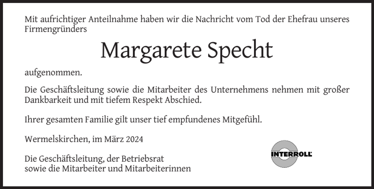 <p>Mit aufrichtiger Anteilnahme haben wir die Nachricht vom Tod der Ehefrau unseres<br />Firmengründers</p><p>Margarete Specht<br />aufgenommen.<br />Die Geschäftsleitung sowie die Mitarbeiter des Unternehmens nehmen mit großer<br />Dankbarkeit und mit tiefem Respekt Abschied.<br />Ihrer gesamten Familie gilt unser tief empfundenes Mitgefühl.<br />Wermelskirchen, im März 2024<br />Die Geschäftsleitung, der Betriebsrat<br />sowie die Mitarbeiter und Mitarbeiterinnen</p>