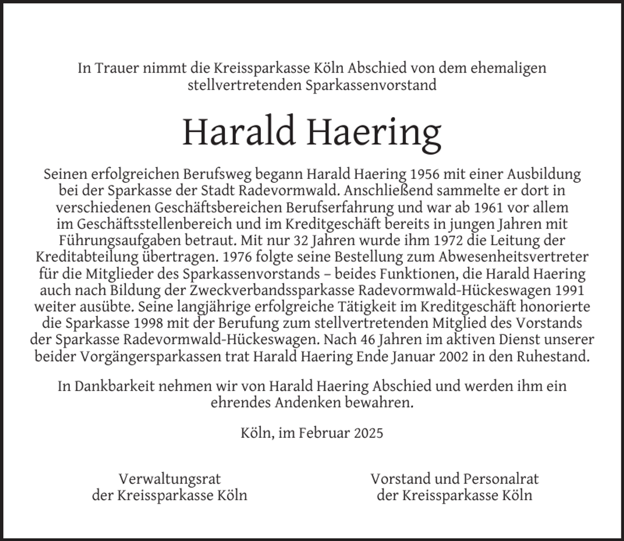 <p>In Trauer nimmt die Kreissparkasse Köln Abschied von dem ehemaligen<br />stellvertretenden Sparkassenvorstand</p><p>Harald Haering<br />Seinen erfolgreichen Berufsweg begann Harald Haering 1956 mit einer Ausbildung<br />bei der Sparkasse der Stadt Radevormwald. Anschließend sammelte er dort in<br />verschiedenen Geschäftsbereichen Berufserfahrung und war ab 1961 vor allem<br />im Geschäftsstellenbereich und im Kreditgeschäft bereits in jungen Jahren mit<br />Führungsaufgaben betraut. Mit nur 32 Jahren wurde ihm 1972 die Leitung der<br />Kreditabteilung übertragen. 1976 folgte seine Bestellung zum Abwesenheitsvertreter<br />für die Mitglieder des Sparkassenvorstands – beides Funktionen, die Harald Haering<br />auch nach Bildung der Zweckverbandssparkasse Radevormwald-Hückeswagen 1991<br />weiter ausübte. Seine langjährige erfolgreiche Tätigkeit im Kreditgeschäft honorierte<br />die Sparkasse 1998 mit der Berufung zum stellvertretenden Mitglied des Vorstands<br />der Sparkasse Radevormwald-Hückeswagen. Nach 46 Jahren im aktiven Dienst unserer<br />beider Vorgängersparkassen trat Harald Haering Ende Januar 2002 in den Ruhestand.<br />In Dankbarkeit nehmen wir von Harald Haering Abschied und werden ihm ein<br />ehrendes Andenken bewahren.<br />Köln, im Februar 2025<br />Verwaltungsrat<br />der Kreissparkasse Köln</p><p>Vorstand und Personalrat<br />der Kreissparkasse Köln</p>