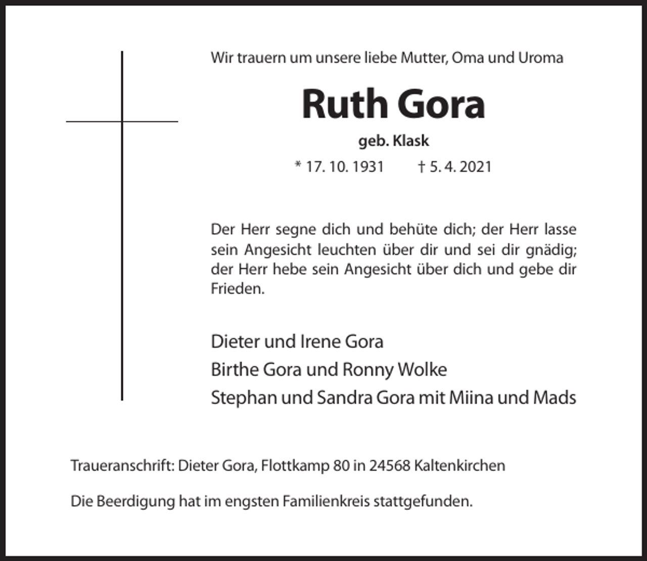 <p>Wir trauern um unsere liebe Mutter, Oma und Uroma</p><p>Ruth Gora<br />geb. Klask<br />* 17. 10. 1931</p><p>† 5. 4. 2021</p><p>Der Herr segne dich und behüte dich; der Herr lasse<br />sein Angesicht leuchten über dir und sei dir gnädig;<br />der Herr hebe sein Angesicht über dich und gebe dir<br />Frieden.</p><p>Dieter und Irene Gora<br />Birthe Gora und Ronny Wolke<br />Stephan und Sandra Gora mit Miina und Mads</p><p>Traueranschrift: Dieter Gora, Flottkamp 80 in 24568 Kaltenkirchen<br />Die Beerdigung hat im engsten Familienkreis stattgefunden.</p>