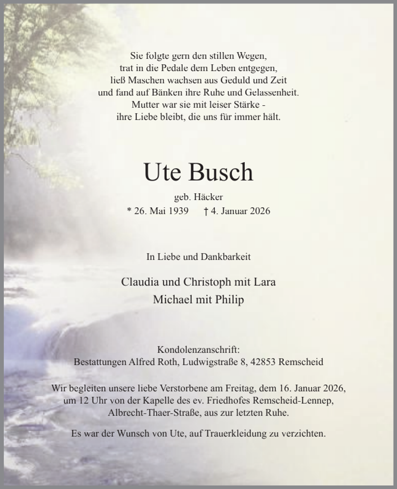 <p>Sie folgte gern den stillen Wegen,<br />trat in die Pedale dem Leben entgegen,<br />ließ Maschen wachsen aus Geduld und Zeit<br />und fand auf Bänken ihre Ruhe und Gelassenheit.<br />Mutter war sie mit leiser Stärke ihre Liebe bleibt, die uns für immer hält.</p><p>Ute Busch<br />geb. Häcker<br />* 26. Mai 1939 † 4. Januar 2026</p><p>In Liebe und Dankbarkeit</p><p>Claudia und Christoph mit Lara<br />Michael mit Philip</p><p>Kondolenzanschrift:<br />Bestattungen Alfred Roth, Ludwigstraße 8, 42853 Remscheid<br />Wir begleiten unsere liebe Verstorbene am Freitag, dem 16. Januar 2026,<br />um 12 Uhr von der Kapelle des ev. Friedhofes Remscheid-Lennep,<br />Albrecht-Thaer-Straße, aus zur letzten Ruhe.<br />Es war der Wunsch von Ute, auf Trauerkleidung zu verzichten.</p>