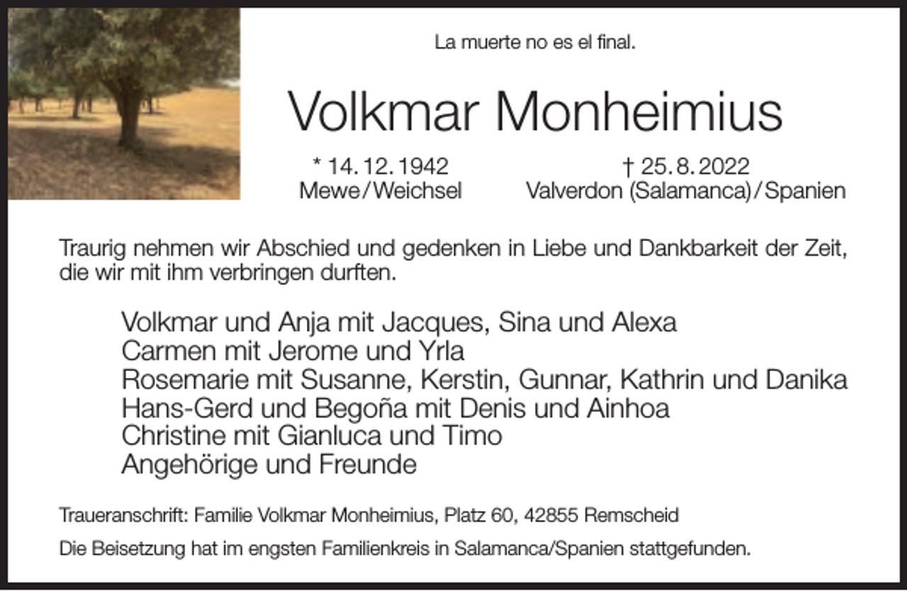<p>La muerte no es el ﬁnal.</p><p>Volkmar Monheimius<br />* 14. 12. 1942<br />Mewe / Weichsel</p><p>† 25. 8. 2022<br />Valverdon (Salamanca) / Spanien</p><p>Traurig nehmen wir Abschied und gedenken in Liebe und Dankbarkeit der Zeit,<br />die wir mit ihm verbringen durften.</p><p>Volkmar und Anja mit Jacques, Sina und Alexa<br />Carmen mit Jerome und Yrla<br />Rosemarie mit Susanne, Kerstin, Gunnar, Kathrin und Danika<br />Hans-Gerd und Begoña mit Denis und Ainhoa<br />Christine mit Gianluca und Timo<br />Angehörige und Freunde<br />Traueranschrift: Familie Volkmar Monheimius, Platz 60, 42855 Remscheid<br />Die Beisetzung hat im engsten Familienkreis in Salamanca/Spanien stattgefunden.</p>