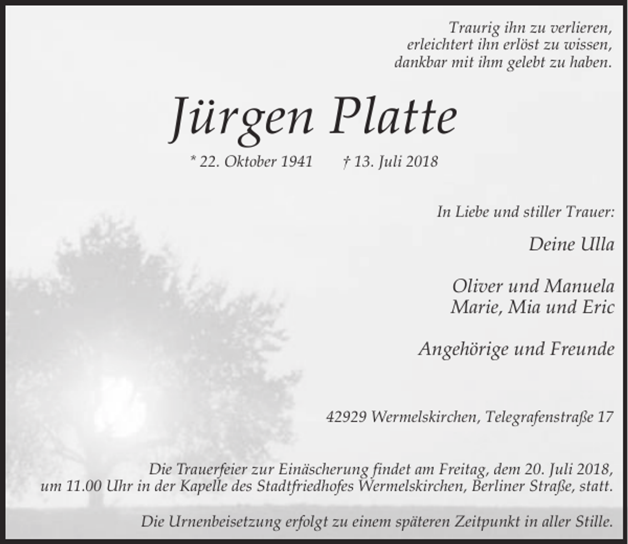 <p>Traurig ihn zu verlieren,<br />erleichtert ihn erlöst zu wissen,<br />dankbar mit ihm gelebt zu haben.</p><p>Jürgen Platte<br />* 22. Oktober 1941</p><p>† 13. Juli 2018<br />In Liebe und stiller Trauer:</p><p>Deine Ulla<br />Oliver und Manuela<br />Marie, Mia und Eric<br />Angehörige und Freunde<br />42929 Wermelskirchen, Telegrafenstraße 17<br />Die Trauerfeier zur Einäscherung findet am Freitag, dem 20. Juli 2018,<br />um 11.00 Uhr in der Kapelle des Stadtfriedhofes Wermelskirchen, Berliner Straße, statt.<br />Die Urnenbeisetzung erfolgt zu einem späteren Zeitpunkt in aller Stille.</p>