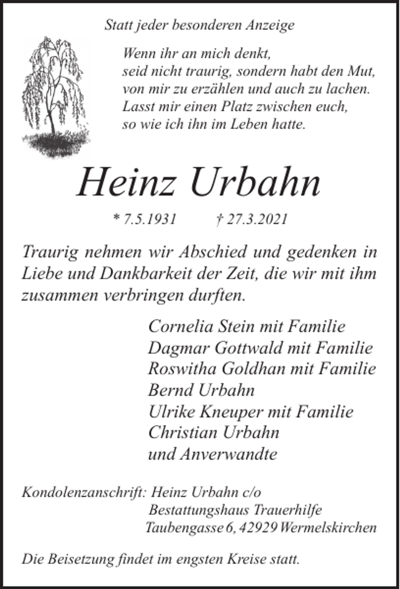 <p>Statt jeder besonderen Anzeige<br />Wenn ihr an mich denkt,<br />seid nicht traurig, sondern habt den Mut,<br />von mir zu erzählen und auch zu lachen.<br />Lasst mir einen Platz zwischen euch,<br />so wie ich ihn im Leben hatte.</p><p>Heinz Urbahn<br />* 7.5.1931</p><p>† 27.3.2021</p><p>Traurig nehmen wir Abschied und gedenken in<br />Liebe und Dankbarkeit der Zeit, die wir mit ihm<br />zusammen verbringen durften.<br />Cornelia Stein mit Familie<br />Dagmar Gottwald mit Familie<br />Roswitha Goldhan mit Familie<br />Bernd Urbahn<br />Ulrike Kneuper mit Familie<br />Christian Urbahn<br />und Anverwandte<br />Kondolenzanschrift: Heinz Urbahn c/o<br />Bestattungshaus Trauerhilfe<br />Taubengasse 6, 42929 Wermelskirchen<br />Die Beisetzung findet im engsten Kreise statt.</p>