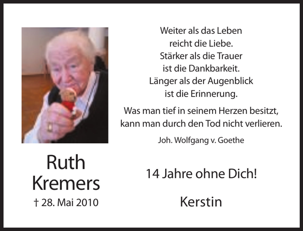 <p>Weiter als das Leben<br />reicht die Liebe.<br />Stärker als die Trauer<br />ist die Dankbarkeit.<br />Länger als der Augenblick<br />ist die Erinnerung.<br />Was man tief in seinem Herzen besitzt,<br />kann man durch den Tod nicht verlieren.<br />Joh. Wolfgang v. Goethe</p><p>Ruth<br />Kremers</p><p>14 Jahre ohne Dich!</p><p>† 28. Mai 2010</p><p>Kerstin</p>
