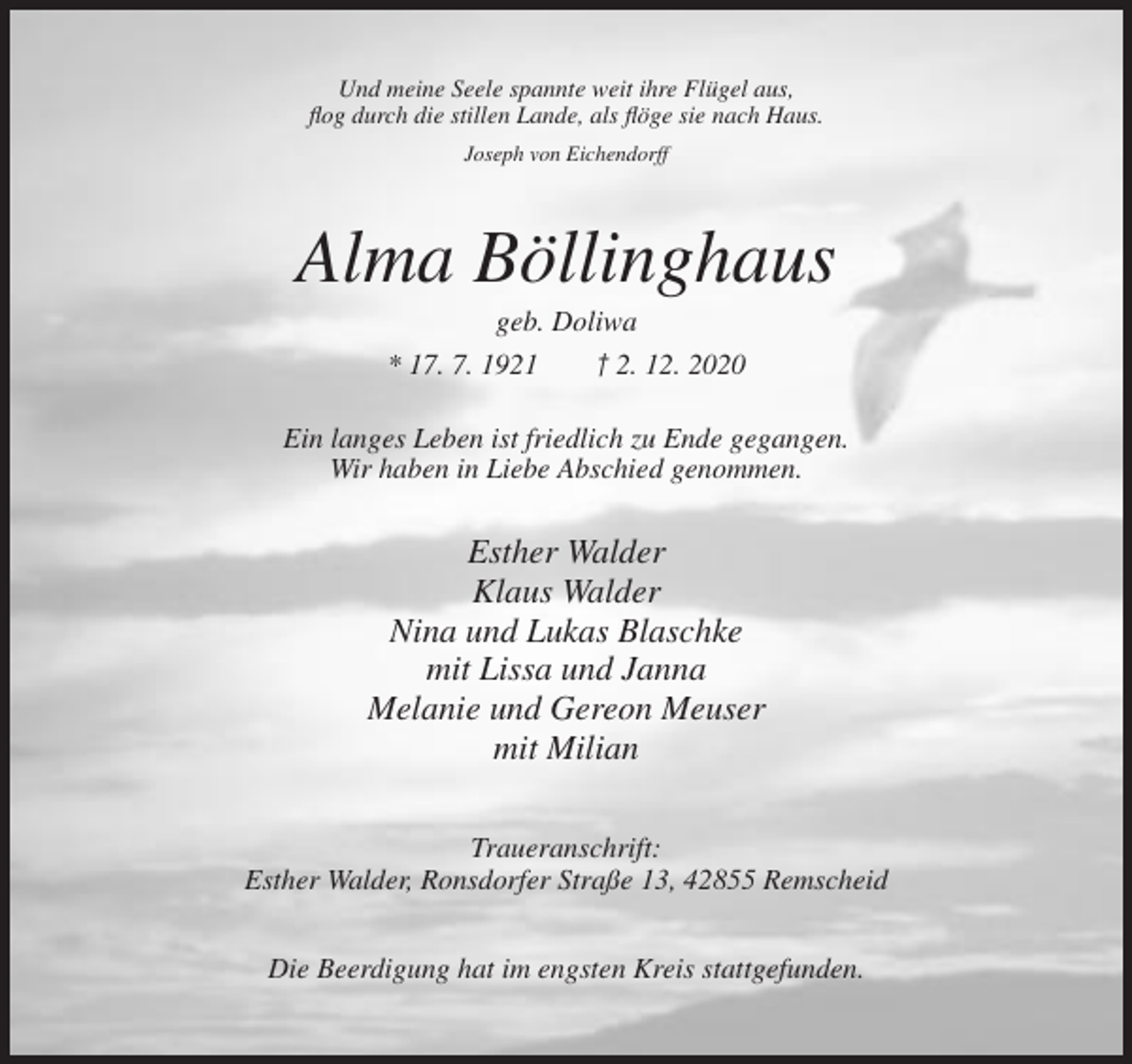 <p>Und meine Seele spannte weit ihre Flügel aus,<br />flog durch die stillen Lande, als flöge sie nach Haus.<br />Joseph von Eichendorff</p><p>Alma Böllinghaus<br />geb. Doliwa<br />* 17. 7. 1921</p><p>† 2. 12. 2020</p><p>Ein langes Leben ist friedlich zu Ende gegangen.<br />Wir haben in Liebe Abschied genommen.</p><p>Esther Walder<br />Klaus Walder<br />Nina und Lukas Blaschke<br />mit Lissa und Janna<br />Melanie und Gereon Meuser<br />mit Milian<br />Traueranschrift:<br />Esther Walder, Ronsdorfer Straße 13, 42855 Remscheid<br />Die Beerdigung hat im engsten Kreis stattgefunden.</p>