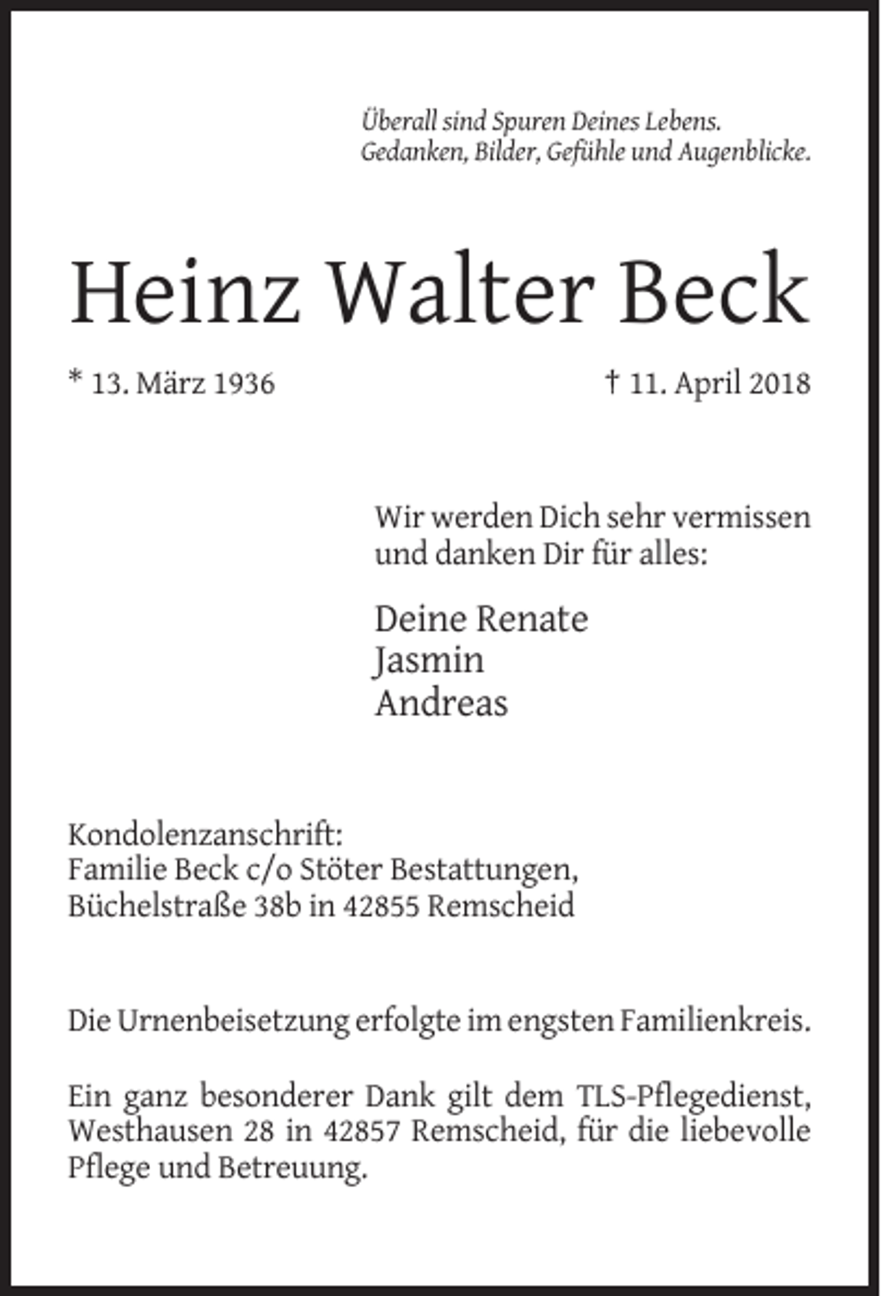<p>Überall sind Spuren Deines Lebens.<br />Gedanken, Bilder, Gefühle und Augenblicke.</p><p>Heinz Walter Beck<br />* 13. März 1936</p><p>† 11. April 2018</p><p>Wir werden Dich sehr vermissen<br />und danken Dir für alles:</p><p>Deine Renate<br />Jasmin<br />Andreas</p><p>Kondolenzanschrift:<br />Familie Beck c/o Stöter Bestattungen,<br />Büchelstraße 38b in 42855 Remscheid</p><p>Die Urnenbeisetzung erfolgte im engsten Familienkreis.<br />Ein ganz besonderer Dank gilt dem TLS-Pflegedienst,<br />Westhausen 28 in 42857 Remscheid, für die liebevolle<br />Pflege und Betreuung.</p>