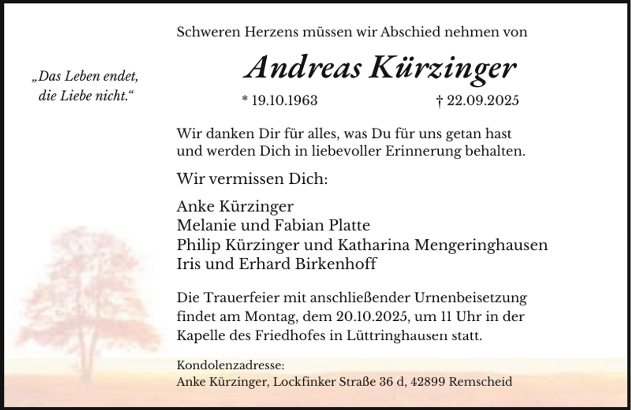 <p>Schweren Herzens müssen wir Abschied nehmen von<br />„Das Leben endet,<br />die Liebe nicht.“</p><p>Andreas Kürzinger<br />* 19.10.1963</p><p>† 22.09.2025</p><p>Wir danken Dir für alles, was Du für uns getan hast<br />und werden Dich in liebevoller Erinnerung behalten.</p><p>Wir vermissen Dich:<br />Anke Kürzinger<br />Melanie und Fabian Platte<br />Philip Kürzinger und Katharin<br />na Mengeringhausen<br />M<br />i h<br />Iris und Erhard Birkenhoff<br />Die Trauerfeier mit anschließender Urnenbeisettzung<br />findet am Montag, dem 20.10.205, um 11 Uhr in<br />n der<br />Kapelle des Friedhofes in Lüttring<br />ghausen statt.<br />Kondolenzadresse:<br />Anke Kürzinger, Lockfinker Straße 36 d,<br />d 42899 Remsch<br />heid</p>