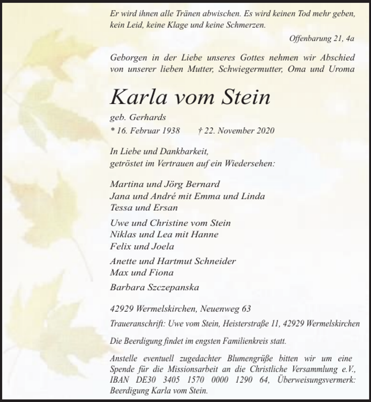 <p>Er wird ihnen alle Tränen abwischen. Es wird keinen Tod mehr geben,<br />kein Leid, keine Klage und keine Schmerzen.<br />Offenbarung 21, 4a</p><p>Geborgen in der Liebe unseres Gottes nehmen wir Abschied<br />von unserer lieben Mutter, Schwiegermutter, Oma und Uroma</p><p>Karla vom Stein<br />geb. Gerhards<br />* 16. Februar 1938</p><p>† 22. November 2020</p><p>In Liebe und Dankbarkeit,<br />getröstet im Vertrauen auf ein Wiedersehen:<br />Martina und Jörg Bernard<br />Jana und André mit Emma und Linda<br />Tessa und Ersan<br />Uwe und Christine vom Stein<br />Niklas und Lea mit Hanne<br />Felix und Joela<br />Anette und Hartmut Schneider<br />Max und Fiona<br />Barbara Szczepanska</p><p>42929 Wermelskirchen, Neuenweg 63<br />Traueranschrift: Uwe vom Stein, Heisterstraße 11, 42929 Wermelskirchen<br />Die Beerdigung findet im engsten Familienkreis statt.<br />Anstelle eventuell zugedachter Blumengrüße bitten wir um eine<br />Spende für die Missionsarbeit an die Christliche Versammlung e.V.,<br />IBAN DE30 3405 157000 1290 64, Überweisungsvermerk:<br />Beerdigung Karla vom Stein.</p>