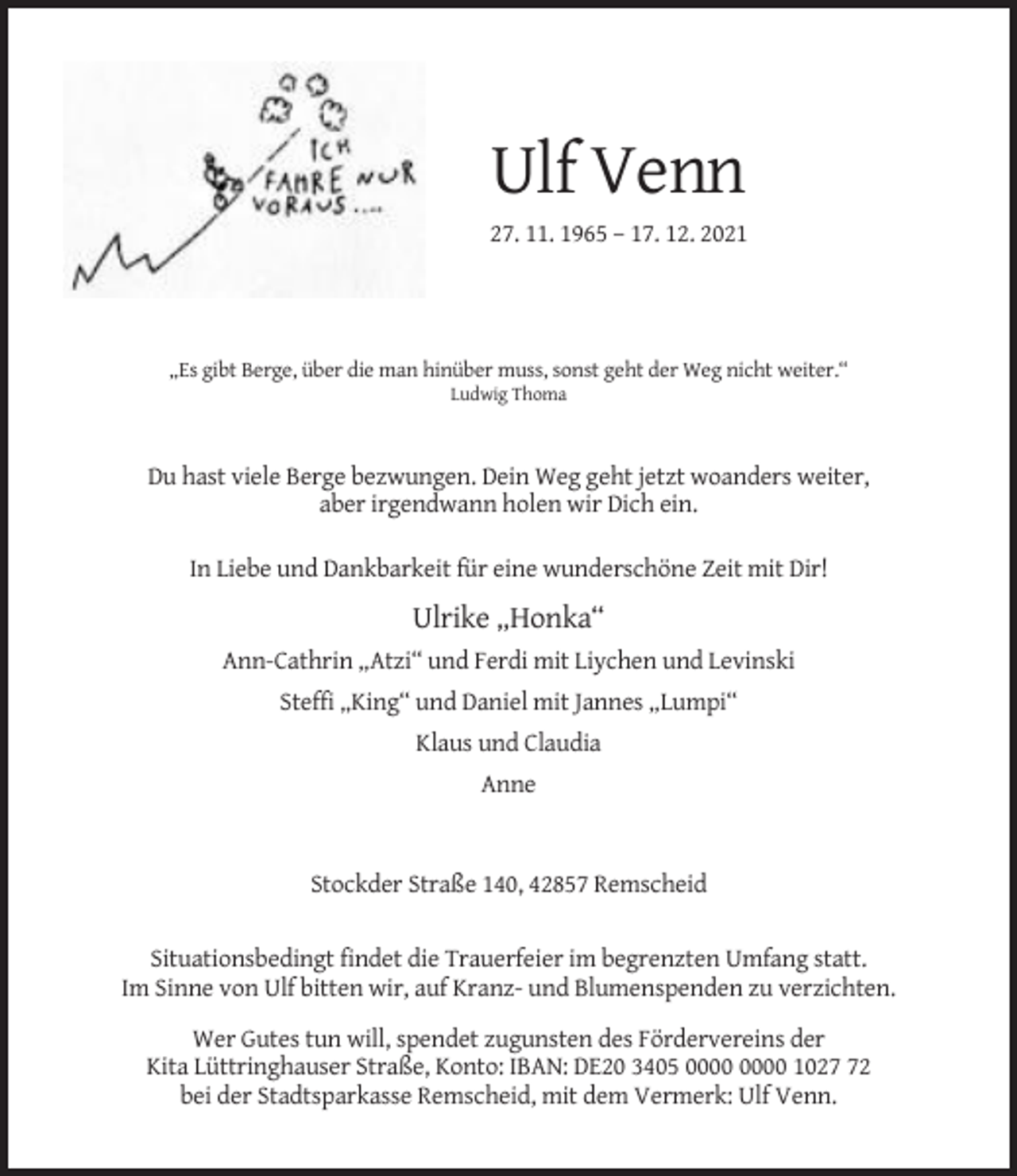 <p>Ulf Venn<br />27. 11. 1965 – 17. 12. 2021</p><p>„Es gibt Berge, über die man hinüber muss, sonst geht der Weg nicht weiter.“<br />Ludwig Thoma</p><p>Du hast viele Berge bezwungen. Dein Weg geht jetzt woanders weiter,<br />aber irgendwann holen wir Dich ein.<br />In Liebe und Dankbarkeit für eine wunderschöne Zeit mit Dir!</p><p>Ulrike „Honka“<br />Ann-Cathrin „Atzi“ und Ferdi mit Liychen und Levinski<br />Steffi „King“ und Daniel mit Jannes „Lumpi“<br />Klaus und Claudia<br />Anne</p><p>Stockder Straße 140, 42857 Remscheid</p><p>Situationsbedingt findet die Trauerfeier im begrenzten Umfang statt.<br />Im Sinne von Ulf bitten wir, auf Kranz- und Blumenspenden zu verzichten.<br />Wer Gutes tun will, spendet zugunsten des Fördervereins der<br />Kita Lüttringhauser Straße, Konto: IBAN: DE20 3405 1022<br />bei der Stadtsparkasse Remscheid, mit dem Vermerk: Ulf Venn.</p>