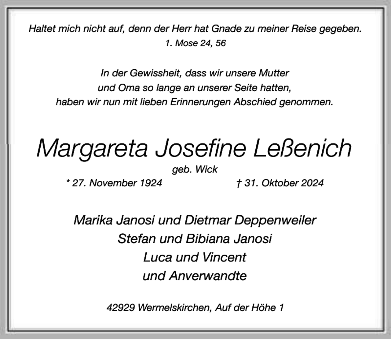 <p>Haltet mich nicht auf, denn der Herr hat Gnade zu meiner Reise gegeben.<br />1. Mose 24, 56</p><p>In der Gewissheit, dass wir unsere Mutter<br />und Oma so lange an unserer Seite hatten,<br />haben wir nun mit lieben Erinnerungen Abschied genommen.</p><p>Margareta Josefine Leßenich<br />geb. Wick</p><p>* 27. November 1924</p><p>† 31. Oktober 2024</p><p>Marika Janosi und Dietmar Deppenweiler<br />Stefan und Bibiana Janosi<br />Luca und Vincent<br />und Anverwandte<br />42929 Wermelskirchen, Auf der Höhe 1</p>