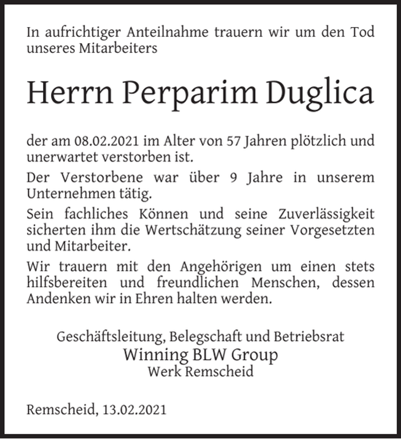 <p>In aufrichtiger Anteilnahme trauern wir um den Tod<br />unseres Mitarbeiters</p><p>Herrn Perparim Duglica<br />der am 08.02.2021 im Alter von 57 Jahren plötzlich und<br />unerwartet verstorben ist.<br />Der Verstorbene war über 9 Jahre in unserem<br />Unternehmen tätig.<br />Sein fachliches Können und seine Zuverlässigkeit<br />sicherten ihm die Wertschätzung seiner Vorgesetzten<br />und Mitarbeiter.<br />Wir trauern mit den Angehörigen um einen stets<br />hilfsbereiten und freundlichen Menschen, dessen<br />Andenken wir in Ehren halten werden.<br />Geschäftsleitung, Belegschaft und Betriebsrat</p><p>Winning BLW Group<br />Werk Remscheid</p><p>Remscheid, 13.02.2021</p>