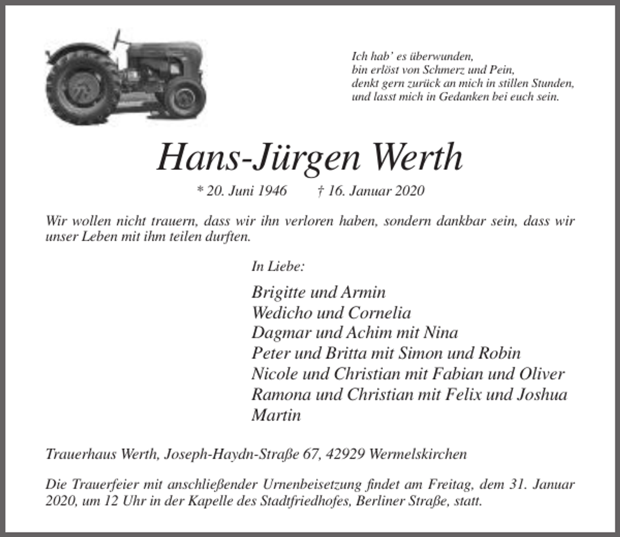 <p>Ich hab’ es überwunden,<br />bin erlöst von Schmerz und Pein,<br />denkt gern zurück an mich in stillen Stunden,<br />und lasst mich in Gedanken bei euch sein.</p><p>Hans-Jürgen Werth<br />* 20. Juni 1946</p><p>† 16. Januar 2020</p><p>Wir wollen nicht trauern, dass wir ihn verloren haben, sondern dankbar sein, dass wir<br />unser Leben mit ihm teilen durften.<br />In Liebe:</p><p>Brigitte und Armin<br />Wedicho und Cornelia<br />Dagmar und Achim mit Nina<br />Peter und Britta mit Simon und Robin<br />Nicole und Christian mit Fabian und Oliver<br />Ramona und Christian mit Felix und Joshua<br />Martin<br />Trauerhaus Werth, Joseph-Haydn-Straße 67, 42929 Wermelskirchen<br />Die Trauerfeier mit anschließender Urnenbeisetzung findet am Freitag, dem 31. Januar<br />2020, um 12 Uhr in der Kapelle des Stadtfriedhofes, Berliner Straße, statt.</p>