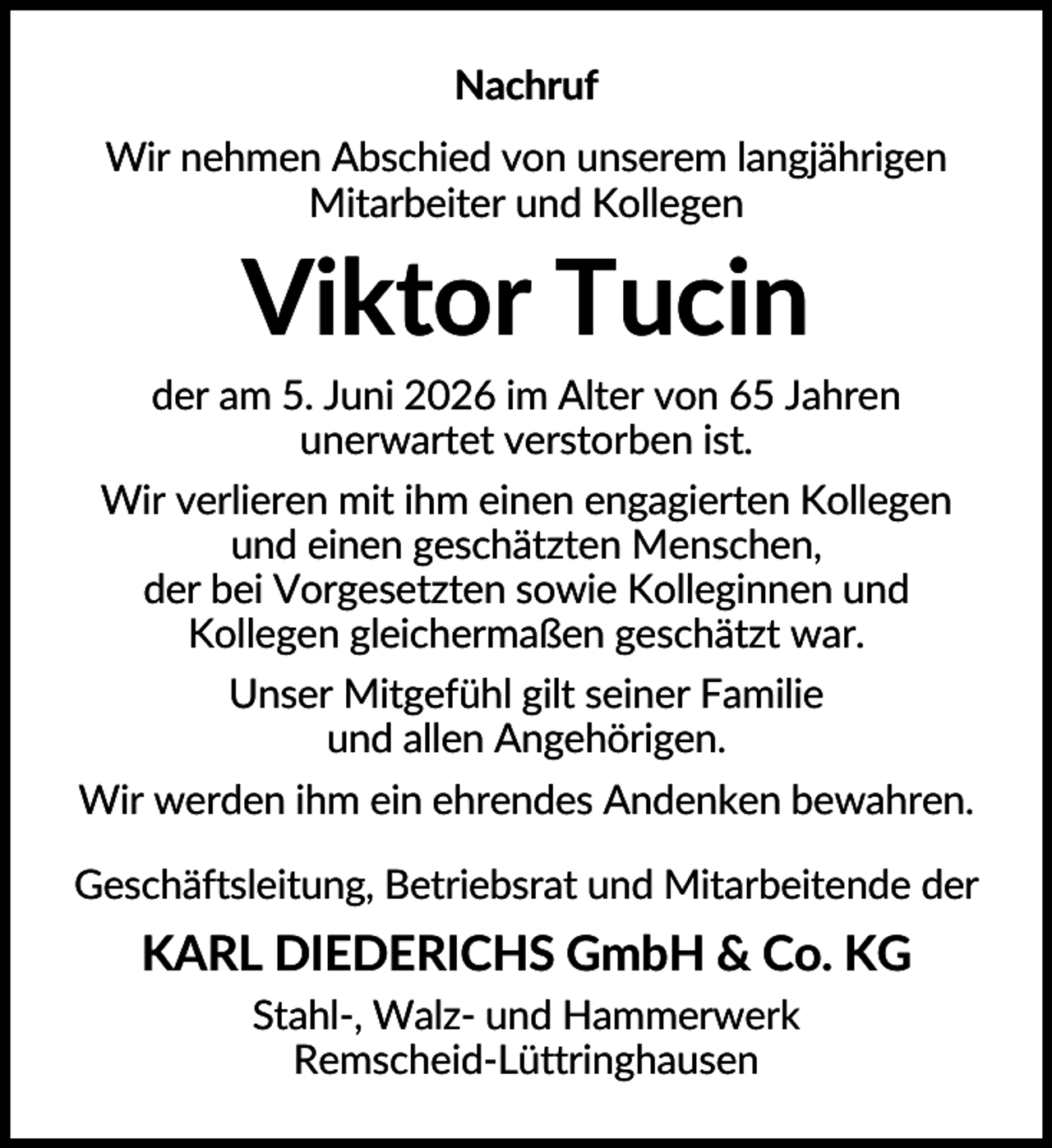<p>Nachruf<br />Wir nehmen Abschied von unserem langjährigen<br />Mitarbeiter und Kollegen</p><p>Viktor Tucin<br />der am 5. Juni 2026 im Alter von 65 Jahren<br />unerwartet verstorben ist.<br />Wir verlieren mit ihm einen engagierten Kollegen<br />und einen geschätzten Menschen,<br />der bei Vorgesetzten sowie Kolleginnen und<br />Kollegen gleichermaßen geschätzt war.<br />Unser Mitgefühl gilt seiner Familie<br />und allen Angehörigen.<br />Wir werden ihm ein ehrendes Andenken bewahren.<br />Geschäftsleitung, Betriebsrat und Mitarbeitende der</p><p>KARL DIEDERICHS GmbH &amp; Co. KG<br />Stahl-, Walz- und Hammerwerk<br />Remscheid-Lüttringhausen</p>