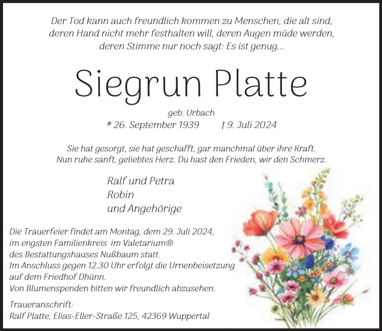 <p>Der Tod kann auch freundlich kommen zu Menschen, die alt sind,<br />deren Hand nicht mehr festhalten will, deren Augen müde werden,<br />deren Stimme nur noch sagt: Es ist genug...</p><p>Siegrun Platte<br />geb. Urbach</p><p>* 26. September 1939</p><p>† 9. Juli 2024</p><p>Sie hat gesorgt, sie hat geschafft, gar manchmal über ihre Kraft.<br />Nun ruhe sanft, geliebtes Herz. Du hast den Frieden, wir den Schmerz.</p><p>Ralf und Petra<br />Robin<br />und Angehörige<br />Die Trauerfeier findet am Montag, dem 29. Juli 2024,<br />im engsten Familienkreis im Valetarium®<br />des Bestattungshauses Nußbaum statt.<br />Im Anschluss gegen 12.30 Uhr erfolgt die Urnenbeisetzung<br />auf dem Friedhof Dhünn.<br />Von Blumenspenden bitten wir freundlich abzusehen.<br />Traueranschrift:<br />Ralf Platte, Elias-Eller-Straße 125, 42369 Wuppertal</p>