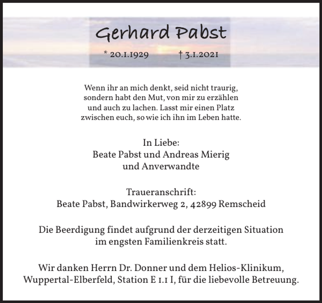 <p>Gerhard Pabst<br />* 20.1.1929</p><p>† 3.1.2021</p><p>Wenn ihr an mich denkt, seid nicht traurig,<br />sondern habt den Mut, von mir zu erzählen<br />und auch zu lachen. Lasst mir einen Platz<br />zwischen euch, so wie ich ihn im Leben hatte.</p><p>In Liebe:<br />Beate Pabst und Andreas Mierig<br />und Anverwandte<br />Traueranschrift:<br />Beate Pabst, Bandwirkerweg 2, 42899 Remscheid<br />Die Beerdigung findet aufgrund der derzeitigen Situation<br />im engsten Familienkreis statt.<br />Wir danken Herrn Dr. Donner und dem Helios-Klinikum,<br />Wuppertal-Elberfeld, Station E 1.1 I, für die liebevolle Betreuung.</p>