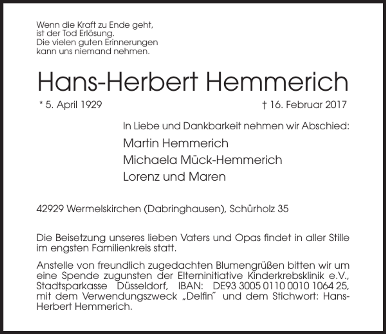 <p>Wenn die Kraft zu Ende geht,<br />ist der Tod Erlösung.<br />Die vielen guten Erinnerungen<br />kann uns niemand nehmen.</p><p>Hans-Herbert Hemmerich<br />* 5. April 1929</p><p>† 16. Februar 2017<br />In Liebe und Dankbarkeit nehmen wir Abschied:</p><p>Martin Hemmerich<br />Michaela Mück-Hemmerich<br />Lorenz und Maren<br />42929 Wermelskirchen (Dabringhausen), Schürholz 35<br />Die Beisetzung unseres lieben Vaters und Opas findet in aller Stille<br />im engsten Familienkreis statt.<br />Anstelle von freundlich zugedachten Blumengrüßen bitten wir um<br />eine Spende zugunsten der Elterninitiative Kinderkrebsklinik e.V.,<br />Stadtsparkasse Düsseldorf, IBAN: DE9005 011064 25,<br />mit dem Verwendungszweck „Delfin˝ und dem Stichwort: HansHerbert Hemmerich.</p>