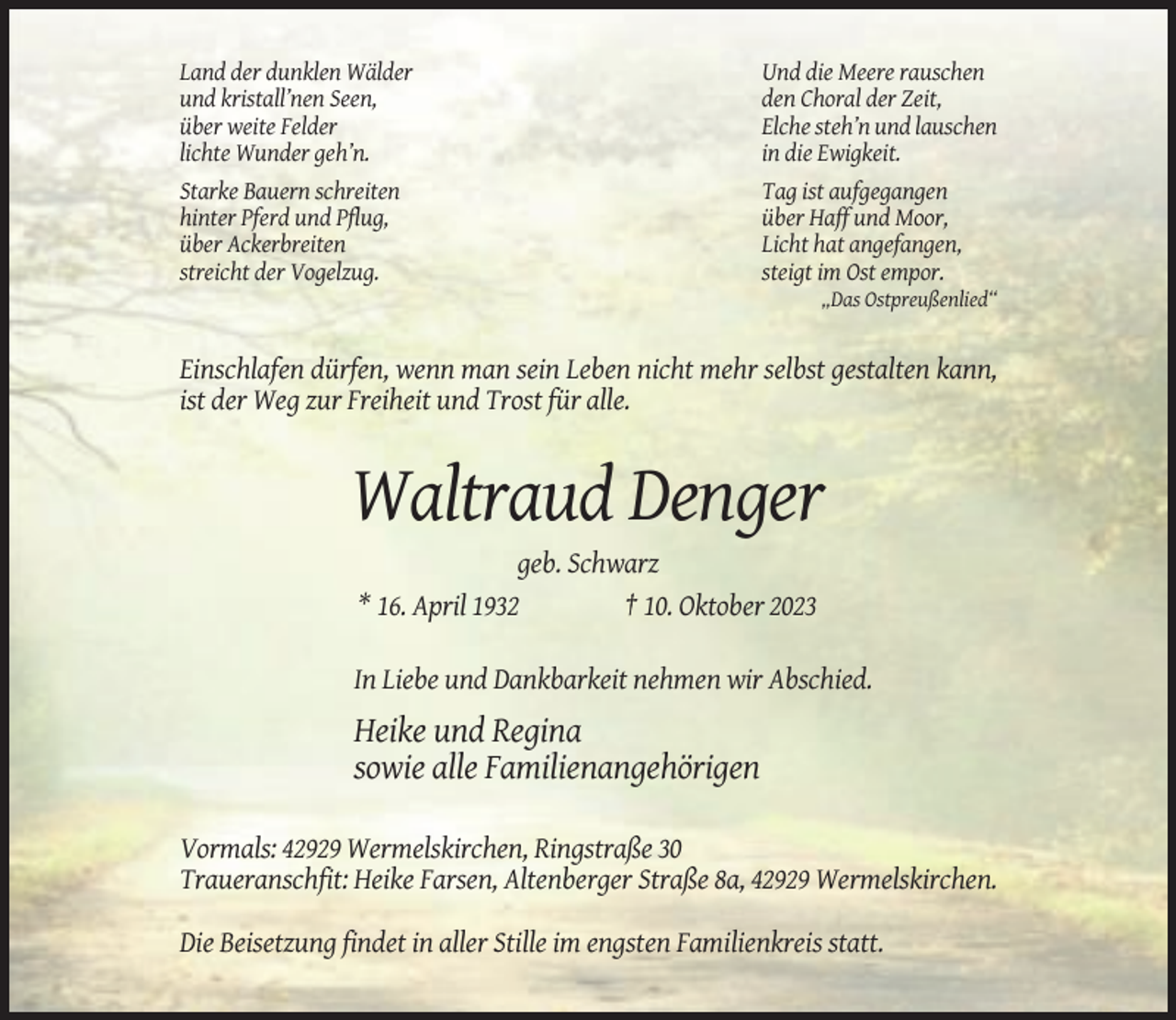 <p>Land der dunklen Wälder<br />und kristall’nen Seen,<br />über weite Felder<br />lichte Wunder geh’n.<br />Starke Bauern schreiten<br />hinter Pferd und Pflug,<br />über Ackerbreiten<br />streicht der Vogelzug.</p><p>Und die Meere rauschen<br />den Choral der Zeit,<br />Elche steh’n und lauschen<br />in die Ewigkeit.<br />Tag ist aufgegangen<br />über Haff und Moor,<br />Licht hat angefangen,<br />steigt im Ost empor.<br />„Das Ostpreußenlied“</p><p>Einschlafen dürfen, wenn man sein Leben nicht mehr selbst gestalten kann,<br />ist der Weg zur Freiheit und Trost für alle.</p><p>Waltraud Denger<br />geb. Schwarz<br />* 16. April 1932<br />† 10. Oktober 2023<br />In Liebe und Dankbarkeit nehmen wir Abschied.</p><p>Heike und Regina<br />sowie alle Familienangehörigen<br />Vormals: 42929 Wermelskirchen, Ringstraße 30<br />Traueranschfit: Heike Farsen, Altenberger Straße 8a, 42929 Wermelskirchen.<br />Die Beisetzung findet in aller Stille im engsten Familienkreis statt.</p>