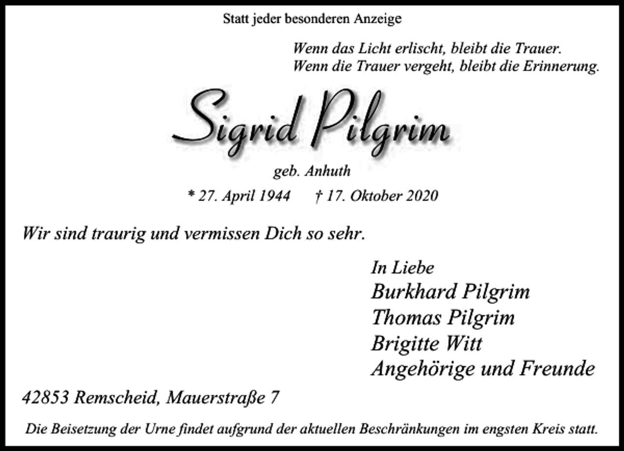 <p>Statt jeder besonderen Anzeige</p><p>Wenn das Licht erlischt, bleibt die Trau<br />Trauer.<br />Wenn die Trauer vergeht, bleibt die Erin<br />Erinnerung.</p><p>Sigrid Pilgrim<br />geb. Anhuth</p><p>* 27. April 1944</p><p>† 17. Oktober 2020</p><p>Wir sind traurig und vermissen Dich so sehr.<br />In Liebe</p><p>Burkhard Pilgrim<br />Thomas Pilgrim<br />Brigitte Witt<br />Angehörige und Freunde<br />42853 Remscheid, Mauerstraße 7<br />Die Beisetzung der Urne findet aufgrund der aktuellen Beschränkungen im engsten Kreis statt.</p>