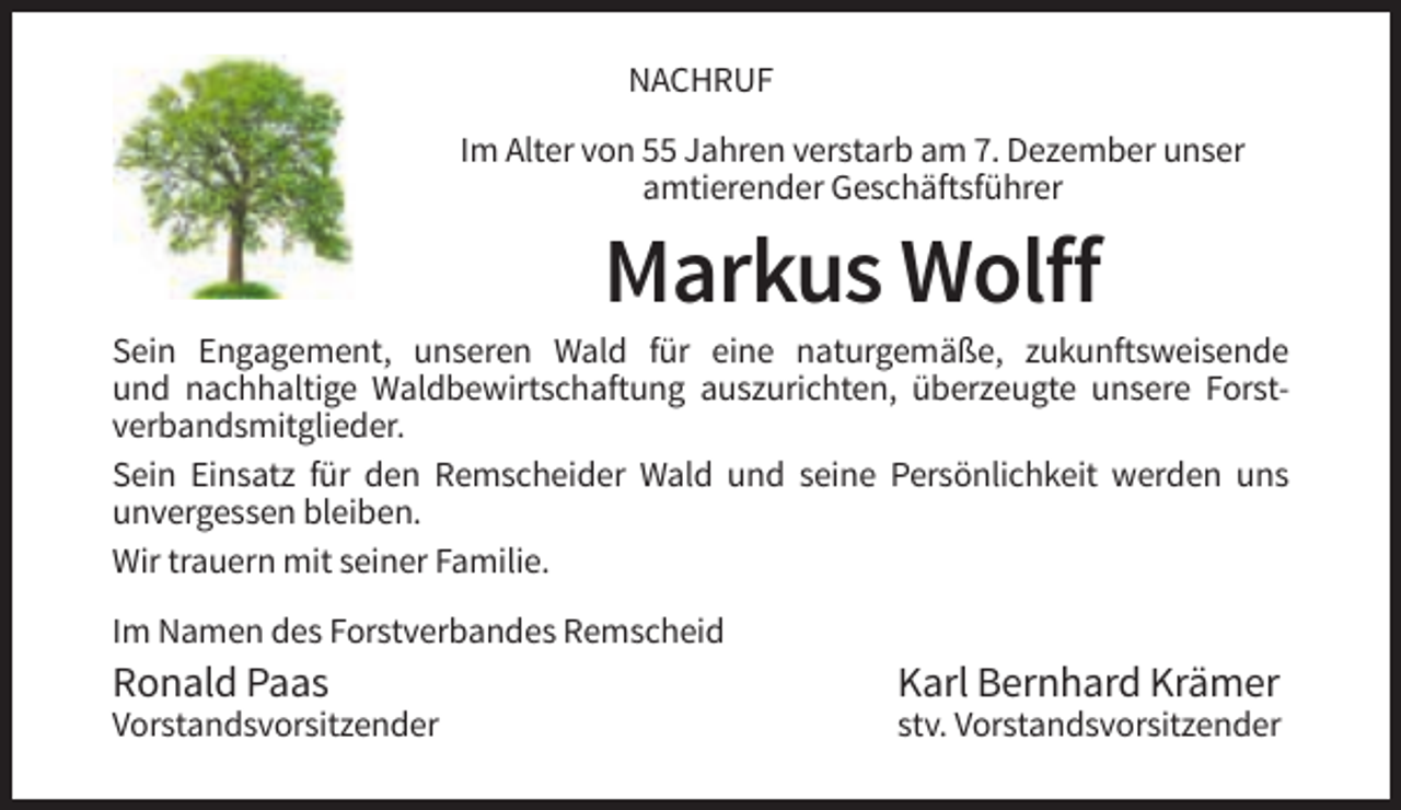 <p>NACHRUF<br />Im Alter von 55 Jahren verstarb am 7. Dezember unser<br />amtierender Geschäftsführer</p><p>Markus Wolff<br />Sein Engagement, unseren Wald für eine naturgemäße, zukunftsweisende<br />und nachhaltige Waldbewirtschaftung auszurichten, überzeugte unsere Forstverbandsmitglieder.<br />Sein Einsatz für den Remscheider Wald und seine Persönlichkeit werden uns<br />unvergessen bleiben.<br />Wir trauern mit seiner Familie.<br />Im Namen des Forstverbandes Remscheid</p><p>Ronald Paas</p><p>Karl Bernhard Krämer</p><p>Vorstandsvorsitzender</p><p>stv. Vorstandsvorsitzender</p>
