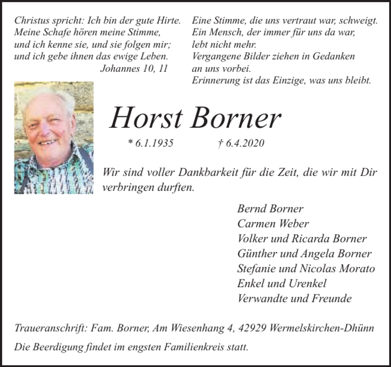 <p>Christus spricht: Ich bin der gute Hirte.<br />Meine Schafe hören meine Stimme,<br />und ich kenne sie, und sie folgen mir;<br />und ich gebe ihnen das ewige Leben.<br />Johannes 10, 11</p><p>Eine Stimme, die uns vertraut war, schweigt.<br />Ein Mensch, der immer für uns da war,<br />lebt nicht mehr.<br />Vergangene Bilder ziehen in Gedanken<br />an uns vorbei.<br />Erinnerung ist das Einzige, was uns bleibt.</p><p>Horst Borner<br />* 6.1.1935</p><p>† 6.4.2020</p><p>Wir sind voller Dankbarkeit für die Zeit, die wir mit Dir<br />verbringen durften.<br />Bernd Borner<br />Carmen Weber<br />Volker und Ricarda Borner<br />Günther und Angela Borner<br />Stefanie und Nicolas Morato<br />Enkel und Urenkel<br />Verwandte und Freunde<br />Traueranschrift: Fam. Borner, Am Wiesenhang 4, 42929 Wermelskirchen-Dhünn<br />Die Beerdigung findet im engsten Familienkreis statt.</p>