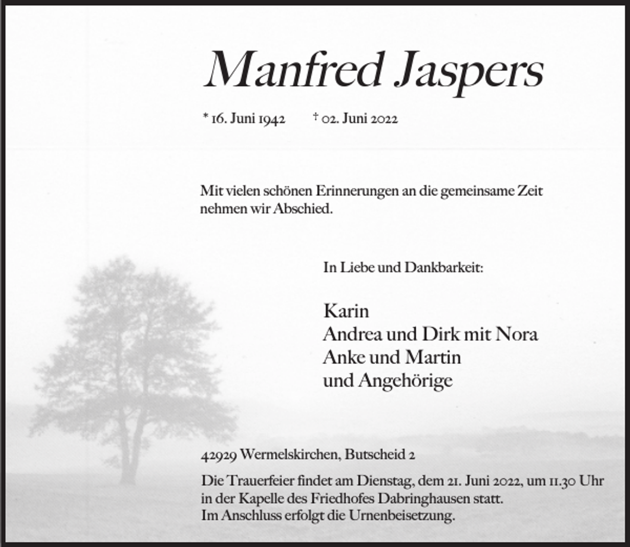 <p>Manfred Jaspers<br />* 16. Juni 1942</p><p>† 02. Juni 2022</p><p>Mit vielen schönen Erinnerungen an die gemeinsame Zeit<br />nehmen wir Abschied.</p><p>In Liebe und Dankbarkeit:</p><p>Karin<br />Andrea und Dirk mit Nora<br />Anke und Martin<br />und Angehörige</p><p>42929 Wermelskirchen, Butscheid 2<br />Die Trauerfeier findet am Dienstag, dem 21. Juni 2022, um 11.30 Uhr<br />in der Kapelle des Friedhofes Dabringhausen statt.<br />Im Anschluss erfolgt die Urnenbeisetzung.</p>
