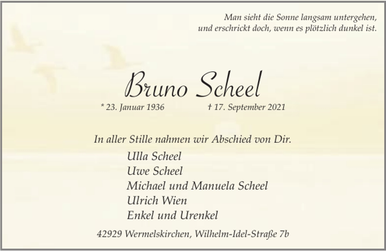 <p>Man sieht die Sonne langsam untergehen,<br />und erschrickt doch, wenn es plötzlich dunkel ist.</p><p>Bruno Scheel</p><p>* 23. Januar 1936</p><p>† 17. September 2021</p><p>In aller Stille nahmen wir Abschied von Dir.</p><p>Ulla Scheel<br />Uwe Scheel<br />Michael und Manuela Scheel<br />Ulrich Wien<br />Enkel und Urenkel<br />42929 Wermelskirchen, Wilhelm-Idel-Straße 7b</p>