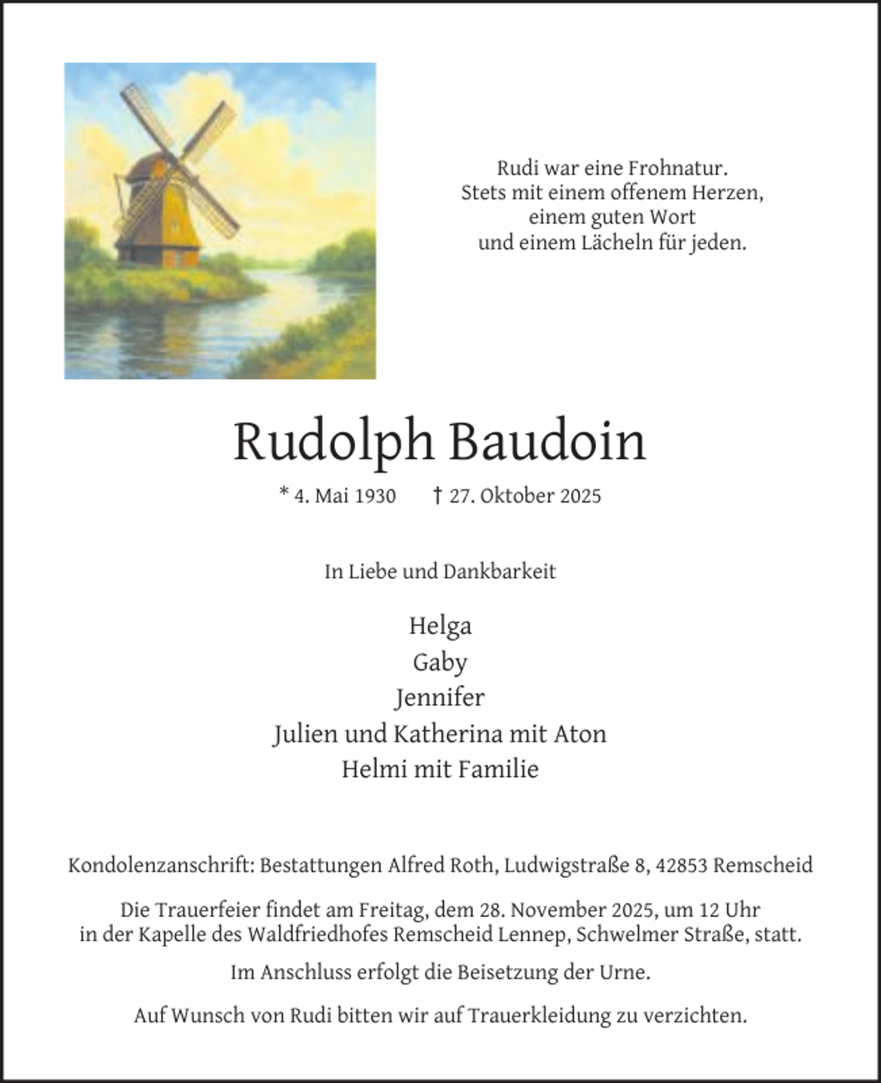 <p>Rudi war eine Frohnatur.<br />Stets mit einem offenem Herzen,<br />einem guten Wort<br />und einem Lächeln für jeden.</p><p>Rudolph Baudoin<br />* 4. Mai 1930</p><p>† 27. Oktober 2025</p><p>In Liebe und Dankbarkeit</p><p>Helga<br />Gaby<br />Jennifer<br />Julien und Katherina mit Aton<br />Helmi mit Familie<br />Kondolenzanschrift: Bestattungen Alfred Roth, Ludwigstraße 8, 42853 Remscheid<br />Die Trauerfeier ﬁndet am Freitag, dem 28. November 2025, um 12 Uhr<br />in der Kapelle des Waldfriedhofes Remscheid Lennep, Schwelmer Straße, statt.<br />Im Anschluss erfolgt die Beisetzung der Urne.<br />Auf Wunsch von Rudi bitten wir auf Trauerkleidung zu verzichten.</p>