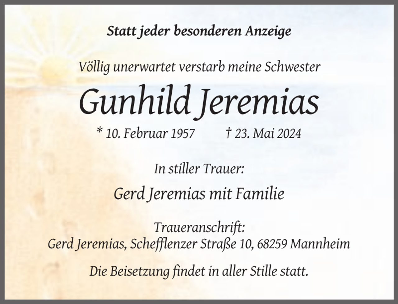 <p>Statt jeder besonderen Anzeige<br />Völlig unerwartet verstarb meine Schwester</p><p>Gunhild Jeremias<br />* 10. Februar 1957</p><p>† 23. Mai 2024</p><p>In stiller Trauer:</p><p>Gerd Jeremias mit Familie<br />Traueranschrift:<br />Gerd Jeremias, Schefflenzer Straße 10, 68259 Mannheim<br />Die Beisetzung findet in aller Stille statt.</p>