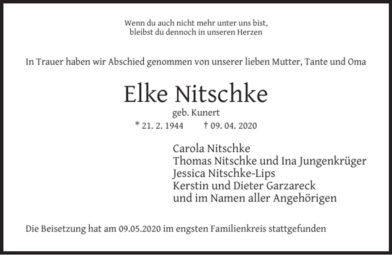 <p>Wenn du auch nicht mehr unter uns bist,<br />bleibst du dennoch in unseren Herzen</p><p>In Trauer haben wir Abschied genommen von unserer lieben Mutter, Tante und Oma</p><p>Elke Nitschke<br />geb. Kunert<br />* 21. 2. 1944<br />† 09. 04. 2020</p><p>Carola Nitschke<br />Thomas Nitschke und Ina Jungenkrüger<br />Jessica Nitschke-Lips<br />Kerstin und Dieter Garzareck<br />und im Namen aller Angehörigen<br />Die Beisetzung hat am 09.05.2020 im engsten Familienkreis stattgefunden</p>