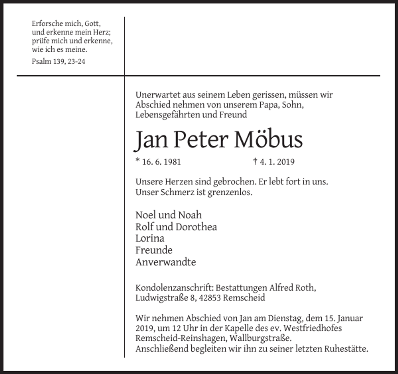 <p>Erforsche mich, Gott,<br />und erkenne mein Herz;<br />prüfe mich und erkenne,<br />wie ich es meine.<br />Psalm 139, 23-24</p><p>Unerwartet aus seinem Leben gerissen, müssen wir<br />Abschied nehmen von unserem Papa, Sohn,<br />Lebensgefährten und Freund</p><p>Jan Peter Möbus<br />* 16. 6. 1981</p><p>† 4. 1. 2019</p><p>Unsere Herzen sind gebrochen. Er lebt fort in uns.<br />Unser Schmerz ist grenzenlos.</p><p>Noel und Noah<br />Rolf und Dorothea<br />Lorina<br />Freunde<br />Anverwandte<br />Kondolenzanschrift: Bestattungen Alfred Roth,<br />Ludwigstraße 8, 42853 Remscheid<br />Wir nehmen Abschied von Jan am Dienstag, dem 15. Januar<br />2019, um 12 Uhr in der Kapelle des ev. Westfriedhofes<br />Remscheid-Reinshagen, Wallburgstraße.<br />Anschließend begleiten wir ihn zu seiner letzten Ruhestätte.</p>