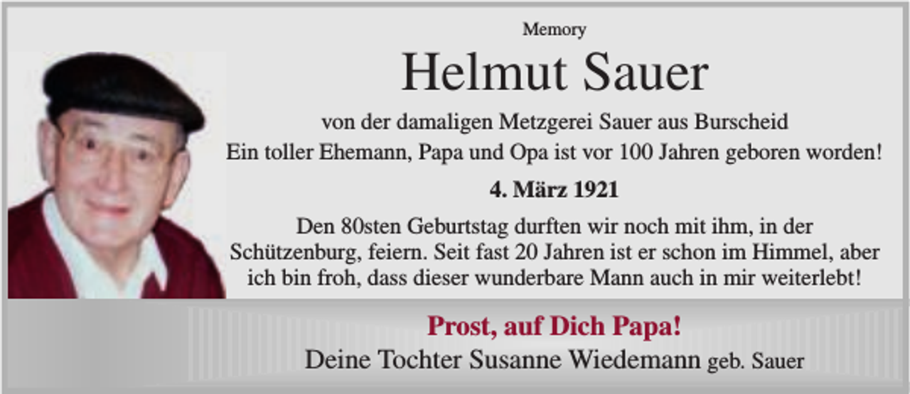 <p>Memory</p><p>Helmut Sauer</p><p>von der damaligen Metzgerei Sauer aus Burscheid<br />Ein toller Ehemann, Papa und Opa ist vor 100 Jahren geboren worden!<br />4. März 1921<br />Den 80sten Geburtstag durften wir noch mit ihm, in der<br />Schützenburg, feiern. Seit fast 20 Jahren ist er schon im Himmel, aber<br />ich bin froh, dass dieser wunderbare Mann auch in mir weiterlebt!</p><p>Prost, auf Dich Papa!<br />Deine Tochter Susanne Wiedemann geb. Sauer</p>