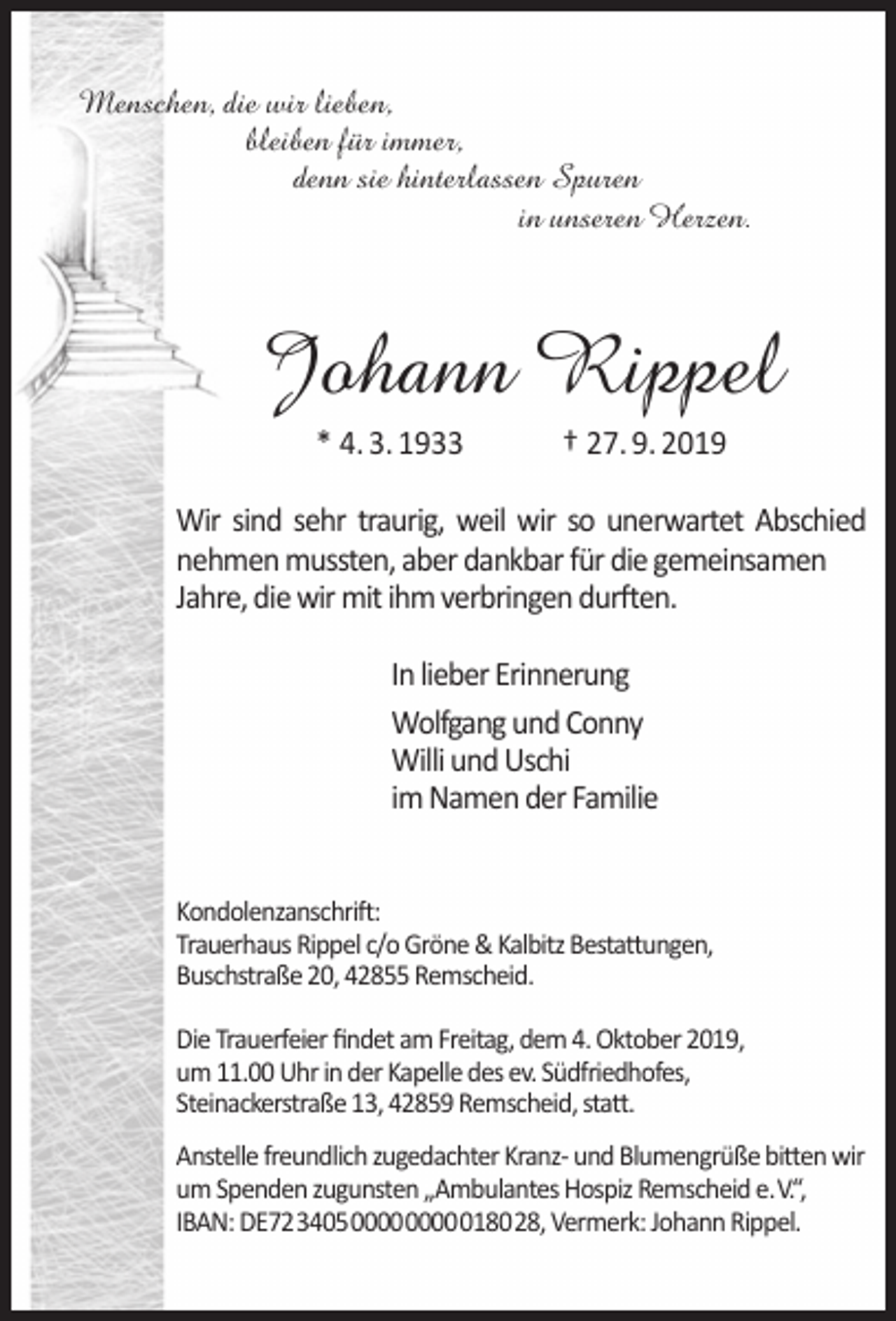<p>Menschen, die wir lieben,<br />bleiben für immer,<br />denn sie hinterlassen Spuren<br />in unseren Herzen.</p><p>Johann Rippel<br />* 4. 3. 1933</p><p>† 27. 9. 2019</p><p>Wir sind sehr traurig, weil wir so unerwartet Abschied<br />nehmen mussten, aber dankbar für die gemeinsamen<br />Jahre, die wir mit ihm verbringen durften.<br />In lieber Erinnerung<br />Wolfgang und Conny<br />Willi und Uschi<br />im Namen der Familie<br />Kondolenzanschrift:<br />Trauerhaus Rippel c/o Gröne &amp; Kalbitz Bestattungen,<br />Buschstraße 20, 42855 Remscheid.<br />Die Trauerfeier ﬁndet am Freitag, dem 4. Oktober 2019,<br />um 11.00 Uhr in der Kapelle des ev. Südfriedhofes,<br />Steinackerstraße 13, 42859 Remscheid, statt.<br />Anstelle freundlich zugedachter Kranz- und Blumengrüße bitten wir<br />um Spenden zugunsten „Ambulantes Hospiz Remscheid e.V.“,<br />IBAN: DE72340500000000018028, Vermerk: Johann Rippel.</p>
