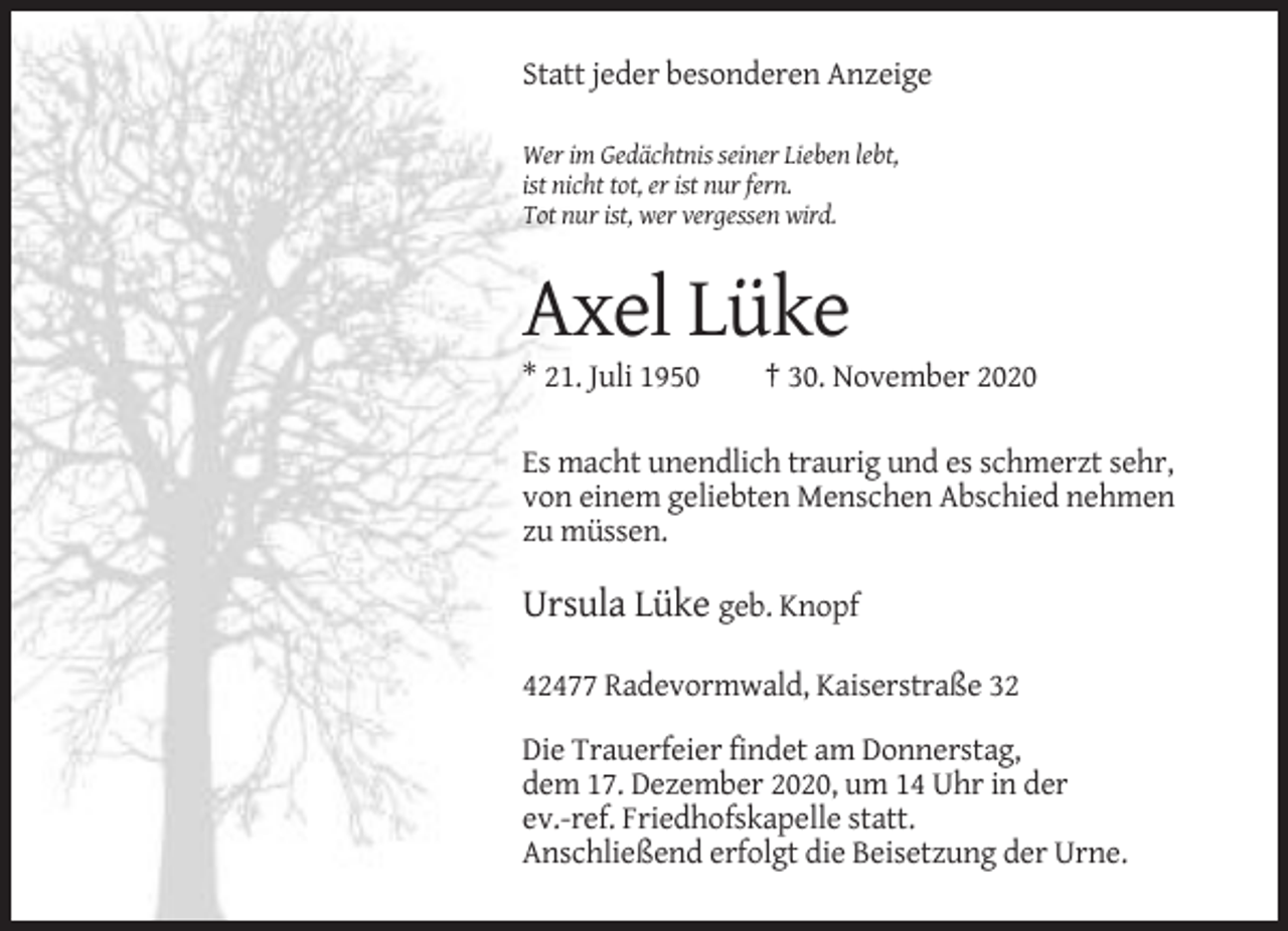 <p>Statt jeder besonderen Anzeige<br />Wer im Gedächtnis seiner Lieben lebt,<br />ist nicht tot, er ist nur fern.<br />Tot nur ist, wer vergessen wird.</p><p>Axel Lüke<br />* 21. Juli 1950</p><p>† 30. November 2020</p><p>Es macht unendlich traurig und es schmerzt sehr,<br />von einem geliebten Menschen Abschied nehmen<br />zu müssen.</p><p>Ursula Lüke geb. Knopf<br />42477 Radevormwald, Kaiserstraße 32<br />Die Trauerfeier findet am Donnerstag,<br />dem 17. Dezember 2020, um 14 Uhr in der<br />ev.-ref. Friedhofskapelle statt.<br />Anschließend erfolgt die Beisetzung der Urne.</p>