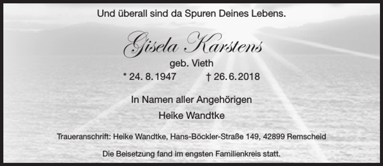 <p>Und überall sind da Spuren Deines Lebens.</p><p>Gisela Karstens<br />geb. Vieth<br />* 24. 8. 1947<br />† 26. 6. 2018<br />In Namen aller Angehörigen<br />Heike Wandtke<br />Traueranschrift: Heike Wandtke, Hans-Böckler-Straße 149, 42899 Remscheid<br />Die Beisetzung fand im engsten Familienkreis statt.</p>